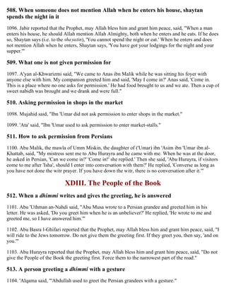 508. When someone does not mention Allah when he enters his house, shaytan
spends the night in it
1096. Jabir reported that the Prophet, may Allah bless him and grant him peace, said, "When a man
enters his house, he should Allah mention Allah Almighty, both when he enters and he eats. If he does
so, Shaytan says (i.e. to the shayatin), 'You cannot spend the night or eat.' When he enters and does
not mention Allah when he enters, Shaytan says, 'You have got your lodgings for the night and your
supper.'"
509. What one is not given permission for
1097. A'yan al-Khwarizmi said, "We came to Anas ibn Malik while he was sitting his foyer with
anyone else with him. My companion greeted him and said, 'May I come in?' Anas said, 'Come in.
This is a place where no one asks for permission.' He had food brought to us and we ate. Then a cup of
sweet nabidh was brought and we drank and were full."
510. Asking permission in shops in the market
1098. Mujahid said, "Ibn 'Umar did not ask permission to enter shops in the market."
1099. 'Ata' said, "Ibn 'Umar used to ask permission to enter market-stalls."
511. How to ask permission from Persians
1100. Abu Malik, the mawla of Umm Miskin, the daughter of ('Umar) ibn 'Asim ibn 'Umar ibn al-
Khattab, said, "My mistress sent me to Abu Hurayra and he came with me. When he was at the door,
he asked in Persian, 'Can we come in?' 'Come in!' she replied.' Then she said, 'Abu Hurayra, if visitors
come to me after 'Isha', should I enter into conversation with them?' He replied, 'Converse as long as
you have not done the witr prayer. If you have down the witr, there is no conversation after it.'"
XDIII. The People of the Book
512. When a dhimmi writes and gives the greeting, he is answered
1101. Abu 'Uthman an-Nahdi said, "Abu Musa wrote to a Persian grandee and greeted him in his
letter. He was asked, 'Do you greet him when he is an unbeliever?' He replied, 'He wrote to me and
greeted me, so I have answered him.'"
1102. Abu Basra l-Ghifari reported that the Prophet, may Allah bless him and grant him peace, said, "I
will ride to the Jews tomorrow. Do not give them the greeting first. If they greet you, then say, 'and on
you.'"
1103. Abu Hurayra reported that the Prophet, may Allah bless him and grant him peace, said, "Do not
give the People of the Book the greeting first. Force them to the narrowest part of the road."
513. A person greeting a dhimmi with a gesture
1104. 'Alqama said, "'Abdullah used to greet the Persian grandees with a gesture."
 