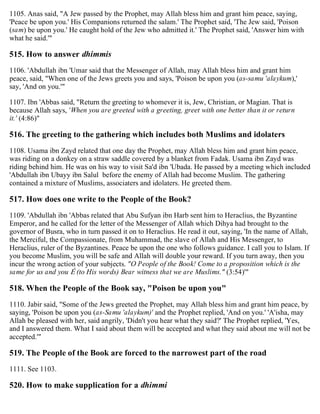 1105. Anas said, "A Jew passed by the Prophet, may Allah bless him and grant him peace, saying,
'Peace be upon you.' His Companions returned the salam.' The Prophet said, 'The Jew said, 'Poison
(sam) be upon you.' He caught hold of the Jew who admitted it.' The Prophet said, 'Answer him with
what he said.'"
515. How to answer dhimmis
1106. 'Abdullah ibn 'Umar said that the Messenger of Allah, may Allah bless him and grant him
peace, said, "When one of the Jews greets you and says, 'Poison be upon you (as-samu 'alaykum),'
say, 'And on you.'"
1107. Ibn 'Abbas said, "Return the greeting to whomever it is, Jew, Christian, or Magian. That is
because Allah says, 'When you are greeted with a greeting, greet with one better than it or return
it.' (4:86)"
516. The greeting to the gathering which includes both Muslims and idolaters
1108. Usama ibn Zayd related that one day the Prophet, may Allah bless him and grant him peace,
was riding on a donkey on a straw saddle covered by a blanket from Fadak. Usama ibn Zayd was
riding behind him. He was on his way to visit Sa'd ibn 'Ubada. He passed by a meeting which included
'Abdullah ibn Ubayy ibn Salul before the enemy of Allah had become Muslim. The gathering
contained a mixture of Muslims, associaters and idolaters. He greeted them.
517. How does one write to the People of the Book?
1109. 'Abdullah ibn 'Abbas related that Abu Sufyan ibn Harb sent him to Heraclius, the Byzantine
Emperor, and he called for the letter of the Messenger of Allah which Dihya had brought to the
governor of Busra, who in turn passed it on to Heraclius. He read it out, saying, 'In the name of Allah,
the Merciful, the Compassionate, from Muhammad, the slave of Allah and His Messenger, to
Heraclius, ruler of the Byzantines. Peace be upon the one who follows guidance. I call you to Islam. If
you become Muslim, you will be safe and Allah will double your reward. If you turn away, then you
incur the wrong action of your subjects. "O People of the Book! Come to a proposition which is the
same for us and you É (to His words) Bear witness that we are Muslims." (3:54)'"
518. When the People of the Book say, "Poison be upon you"
1110. Jabir said, "Some of the Jews greeted the Prophet, may Allah bless him and grant him peace, by
saying, 'Poison be upon you (as-Samu 'alaykum)' and the Prophet replied, 'And on you.' 'A'isha, may
Allah be pleased with her, said angrily, 'Didn't you hear what they said?' The Prophet replied, 'Yes,
and I answered them. What I said about them will be accepted and what they said about me will not be
accepted.'"
519. The People of the Book are forced to the narrowest part of the road
1111. See 1103.
520. How to make supplication for a dhimmi
 