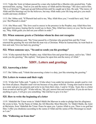 1112. 'Uqba ibn 'Amir al-Juhani passed by a man who looked like a Muslim who greeted him. 'Uqba
answered him, saying, "And on you and the mercy of Allah and his blessings." His slave said to him,
"He is a Christian." 'Uqba got up and followed him until he caught up to him. He said, "The mercy of
Allah and His blessings are for the believers, but may Allah make your life long and give you much
wealth and many children."
1113. Ibn 'Abbas said, "If Pharaoh had said to me, 'May Allah bless you,' I would have said, 'And
you.' But Pharaoh is dead."
1114. Abu Musa said, "The Jews used to sneeze in the presence in the Prophet, may Allah bless him
and grant him peace, hoping that he would say to them, 'May Allah have mercy on you,' but he used to
say, 'May Allah guide you and out your affairs in order.'"
521. When someone greets a Christian whom he does not recognise
1115. 'Abdu'r-Rahman said, "Ibn 'Umar passed by a Christian who greeted him and Ibn 'Umar
returned the greeting He was told that the man was a Christian. When he learned that, he went back to
him and said, 'Give me back my greeting.'"
522. When someone says, "So-and-so sends you his greetings"
1116. 'A'isha reported that the Prophet, may Allah bless him and grant him peace, said to her, "Jibril
sends you the greeting." She replied, "And peace be upon him and the mercy of Allah."
XDIV. Letters and greetings
523. Answering a letter
1117. Ibn 'Abbas said, "I think that answering a letter is a duty, just like returning the greeting."
524. Letters to women and their reply
1118. 'A'isha bint Talha said, "I spoke to 'A'isha when I was under her protection. people used to visit
her from all places. Shaykhs used visit me because of my place with her. Young men used to treat me
as a sister and give me presents and write to me from their cities. I said to 'A'isha, 'Aunt, this is a letter
from so-and-so and his gift.' 'A'isha told me, 'My girl, answer him and reward him. If you do not have
anything to give, I will give you something.' She told her to give it to her."
525. How to write the beginning of a letter
1119. 'Abdullah ibn 'Umar wrote to 'Abdu'l-Malik ibn Marwan in order to pledge him his allegiance.
He wrote to him, "In the Name of Allah, the All-Merciful, Most Merciful. To 'Abdu'l-Malik, the Amir
al-Mu'minin, from 'Abdullah ibn 'Umar. Peace be upon you. I praise Allah to you. There is no god but
Him. I offer you obedience according to the sunna of Allah and the sunna of His Messenger as much
as I can."
526. "Following on from that"
 