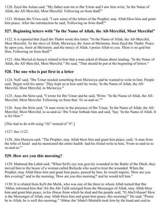 1120. Zayd ibn Aslam said, "My father sent me to Ibn 'Umar and I saw him write, 'In the Name of
Allah, the All-Merciful, Most Merciful. Following on from thatÉ'"
1121. Hisham ibn 'Urwa said, "I saw some of the letters of the Prophet, may Allah bless him and grant
him peace. After the introduction he said, 'Following on from thatÉ'"
527. Beginning letters with "In the Name of Allah, the All-Merciful, Most Merciful"
1122. It is reported that Zayd ibn Thabit wrote this letter: "In the Name of Allah, the All-Merciful,
Most Merciful. To the slave of Allah, Mu'awiya, the Amir al-Mu'minin, from Zayd ibn Thabit. Peace
be upon you, Amir al-Mu'minin, and the mercy of Allah. I praise Allah to you. There is no god but
Him. Following on from thatÉ'"
1123. Abu Mas'ud al-Jurayri related to him that a man asked al-Hasan about reading, "In the Name of
Allah, the All-Merciful, Most Merciful." He said, "That should be put at the beginning of letters."
528. The one who is put first in a letter
1124. Nafi' said, "Ibn 'Umar needed something from Mu'awiya and he wanted to write to him. People
said, 'Begin with his name.' They kept on at him until he wrote, 'In the Name of Allah, the All-
Merciful, Most Merciful, to Mu'awiya.'"
1125. Anas ibn Sirin said, "I wrote for Ibn 'Umar and he said, 'Write: "In the Name of Allah, the All-
Merciful, Most Merciful. Following on from that: To so-and-so."'"
1126. Anas ibn Sirin said, "A man wrote in the presence of Ibn 'Umar, 'In the Name of Allah, the All-
Merciful, Most Merciful, to so-and-so.' Ibn 'Umar forbade him and said, 'Say: 'In the Name of Allah. It
is for Him.'"
[This had to do with using "ilâ" instead of "li".]
1127. See 1122.
1128. Abu Hurayra said, "The Prophet, may Allah bless him and grant him peace, said, 'A man from
the tribe of Israel and he mentioned the entire hadith had his friend write to him, 'From so-and-so to
so-and-so.'"
529. How are you this morning?
1129. Mahmud ibn Labid said, "When Sa'd's eye was gravely wounded in the Battle of the Ditch, they
moved him to the house of a woman called Rufayda who used to treat the wounded. When the
Prophet, may Allah bless him and grant him peace, passed by him, he would inquire, 'How are you
this evening?' and in the morning, 'How are you this morning?' and he would tell him."
1130. It is related from Ka'b ibn Malik, who was one of the three to whom Allah turned that Ibn
'Abbas informed him that 'Ali ibn Abi Talib emerged from the Messenger of Allah, may Allah bless
him and grant him peace, in his illness from which he died and the people said, "O Abu'l-Hasan! How
is the Messenger of Allah, may Allah bless him and grant him peace, this morning?" He said, "Praise
be to Allah, he is well this morning." 'Abbas ibn 'Abdu'l-Muttalib took him by the hand and said to
 