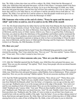 him, "By Allah, in three days time you will be a subject. By Allah, I think that the Messenger of
Allah, may Allah bless him and grant him peace, will die of this illness. I recognise death in the faces
of the Banu Abdu'l-Muttalib when they are dying. Let us go to the Messenger of Allah, may Allah
bless him and grant him peace, and ask him who will have this authority. If it is for us, then we will
know that, and if it is for other than us, we will know it and he can advise him to look after us." 'Ali
replied, "By Allah, if we ask him for it and he refuses us, then the people would never give it to us
afterwards. By Allah, I will not ask it from the Messenger of Allah."
530. Someone who writes at the end of a letter, "Peace be upon and the mercy of
Allah" and writes so-and-so, son of so-and-so on the 20th of the month
1131. Ibn Abi-Zinad related from his father that he tool this letter from Kharija ibn Zayd and from the
great members of the family of Zayd: "In the Name of Allah, the All-Merciful, Most Merciful. To the
slave of Prophet, Mu'awiya, the Amir al-Mu'minin, from Zayd ibn Thabit. Peace be upon you, Amir
al-Mu'minin, and the mercy of Allah. I praise Allah to you. There is no god but Him. Following on
from that, you asked me about the inheritance of the grandfather and brothers (and he mentioned the
letter). We ask Allah for guidance, preservation and firmness in all our affairs. We seek refuge with
Allah from being misguided or ignorant or taking on what we have no knowledge of. Peace be upon
you, Amir al-Mu'minin, and the mercy of Allah and His blessings and His forgiveness. Wuhayb has
written it on Thursday, the 20th Ramadan, 42 (AH)."
531. How are you?
1132. Anas ibn Malik reported that he heard 'Umar ibn al-Khattab being greeted by a man and he
returned the greeting. Then 'Umar asked the man, "How are you?" The man replied, "I praise Allah to
you." 'Umar said, :This is what I wanted to hear from you."
532. How to answer when someone asks you, "How are you this morning?"
1133. Jabir ibn 'Abdullah reported that the Prophet, may Allah bless him and grant him peace, was
asked, "How are you this morning?" He replied, "Well. Away from people who do not attend funerals
or visit sick people."
1134. Muhajir (who is as-Sa'igh) said, "I was sitting with one of the Companions of the Messenger of
Allah, may Allah bless him and grant him peace, called Dakhm, from al-Hadramaym. When someone
asked him, 'How are you this morning?' Dakhm replied, 'We do not associate anything with Allah.'"
1135. Sayf ibn Wahb reported that Abu't-Tufayl asked him, "How old are you?" "Thirty-three years
old," he replied. He said, "Shall I tell you a hadith which I heard from Hudhayfa ibn al-Yaman? A
man from Muharib ibn Khasafa called 'Amr ibn Sulay', a Companion, was my age on that day and I
was your age. Hudhayfa came to us in the mosque and sat at the edge of the people. 'Amr went over
until he was standing in front of him and asked, 'How are you this morning (or evening), slave of
Allah?' Hudhayfa said, 'I praise Allah.' 'Amr said, 'What are these hadiths which have come to us from
you?' Hudhayfa said, 'What have you heard from me, 'Amr?' He said, 'Hadiths which I have not heard
from anywhere else.' Hudhayfa said, 'By Allah, if I were to relate to you all that I have heard, you
would be here with me until the middle of the night. 'Amr ibn Sulay', if you see Qays taking control of
Syria, then beware and again beware. By Allah, Qays will not leave a believing slave of Allah without
causing him to be in a state of fear or killing him. By Allah, a time will come to you in which the
 