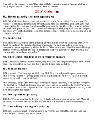 flood will not be stopped.' He said, 'Then what will help you against your people, may Allah have
mercy on you?' He said, 'That is my business.' Then he sat down."
XDIV. Gatherings
533. The best gathering is the most expansive one
1136. 'Abdu'r-Rahman ibn Abi 'Amra al-Ansari related to him, "Abu Sa'id al-Khudri was told of a
funeral." He continued, "It seemed that he was hanging back until people had taken their seats. Then
he came. When the people saw him, they quickly made room for him. One of them stood up for him to
let him sit in his place. He said, 'Don't. I heard the Messenger of Allah, may Allah bless him and grant
him peace, say, "The best gathering is the most expansive one." 'Then he went to the side and sat in an
expansive gathering."
534. Facing qibla
1137. Munqidh said, "In most of the gatherings of 'Abdullah ibn 'Umar, he would face qibla. Once
Yazid ibn 'Abdullah ibn Fusayt recited Sajda after sunrise. He prostrated and the people there
prostrated with the exception of 'Abdullah ibn 'Umar. When the sun rose, 'Abdullah uncurled his legs
and then prostrated. He said, 'Did you see the prostration of your companions? They prostrated at a
time when the prayer should not be done."
536. When someone stands up and then returns to his place
1138. Abu Hurayra reported that the Prophet, may Allah bless him and grant him peace, said, "When
one of you gets up from his place and then returns to it, he is more entitled to."
537. Sitting in the road
1139. Anas said, "The Messenger of Allah, may Allah bless him and grant him peace, came to us
when we were children. He greeted us and sent me to get something he needed. He sat in the road
waiting for me until I came back to him."
Anas continued, "I kept Umm Sulaym [his mother] waiting and she asked, 'What kept you?' I replied,
'The Prophet, may Allah bless him and grant him peace, sent me for something he needed.' 'What was
it?' she asked. 'It is a secret,' I replied. She said, 'Keep the secret of the Messenger of Allah, may Allah
bless him and grant him peace.'"
538. Making room in a gathering
1140. Ibn 'Umar reported that the Prophet, may Allah bless him and grant him peace, said, "None of
you should make a man rise from his seat and then sit in it. Rather make room and spread out."
539. A man sitting at the edge of a gathering
1141. Jabir ibn Samura said, "When we came to the Prophet, may Allah bless him and grant him
peace, we would sit at the edge of the group."
 