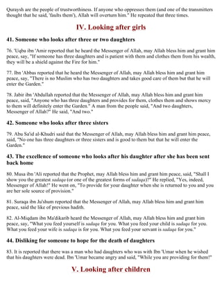 Quraysh are the people of trustworthiness. If anyone who oppresses them (and one of the transmitters
thought that he said, 'faults them'), Allah will overturn him." He repeated that three times.
IV. Looking after girls
41. Someone who looks after three or two daughters
76. 'Uqba ibn 'Amir reported that he heard the Messenger of Allah, may Allah bless him and grant him
peace, say, "If someone has three daughters and is patient with them and clothes them from his wealth,
they will be a shield against the Fire for him."
77. Ibn 'Abbas reported that he heard the Messenger of Allah, may Allah bless him and grant him
peace, say, "There is no Muslim who has two daughters and takes good care of them but that he will
enter the Garden."
78. Jabir ibn 'Abdullah reported that the Messenger of Allah, may Allah bless him and grant him
peace, said, "Anyone who has three daughters and provides for them, clothes them and shows mercy
to them will definitely enter the Garden." A man from the people said, "And two daughters,
Messenger of Allah?" He said, "And two."
42. Someone who looks after three sisters
79. Abu Sa'id al-Khudri said that the Messenger of Allah, may Allah bless him and grant him peace,
said, "No one has three daughters or three sisters and is good to them but that he will enter the
Garden."
43. The excellence of someone who looks after his daughter after she has been sent
back home
80. Musa ibn 'Ali reported that the Prophet, may Allah bless him and grant him peace, said, "Shall I
show you the greatest sadaqa (or one of the greatest forms of sadaqa)?" He replied, "Yes, indeed,
Messenger of Allah!" He went on, "To provide for your daughter when she is returned to you and you
are her sole source of provision."
81. Suraqa ibn Ju'shum reported that the Messenger of Allah, may Allah bless him and grant him
peace, said the like of previous hadith.
82. Al-Miqdam ibn Ma'dikarib heard the Messenger of Allah, may Allah bless him and grant him
peace, say, "What you feed yourself is sadaqa for you. What you feed your child is sadaqa for you.
What you feed your wife is sadaqa is for you. What you feed your servant is sadaqa for you."
44. Disliking for someone to hope for the death of daughters
83. It is reported that there was a man who had daughters who was with Ibn 'Umar when he wished
that his daughters were dead. Ibn 'Umar became angry and said, "While you are providing for them!"
V. Looking after children
 
