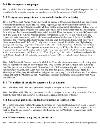 540. Do not separate two people
1142. 'Abdullah ibn 'Amr reported that the Prophet, may Allah bless him and grant him peace, said, "It
is not lawful for a man to separate two people except with the permission of both of them."
540. Stepping over people to move towards the leader of a gathering
1143. Ibn 'Abbas said, "When 'Umar, may Allah be pleased with him, was attacked, I was one of those
who carried him into his house. He said to me, 'Nephew, go see who wounded me and who was
wounded with me.' I went and returned to tell him, but the room was full at that time. I did not want to
step over people's necks because I was young, and so I sat down. 'Umar's rule when he sent someone
for a need was that he commanded him not to tell about it. 'Umar had a cover over him. Ka'b came and
said, 'By Allah, if the Amir al-Mu'minin makes supplication, Allah will let him remain alive and
restore him to this community until he does such-and-such and such-and-such for them' until Ka'b
mentioned the hypocrites. He actually named them and used their kunyas. I said, 'Shall I convey to
him what you have said?' Ka'b said, 'I only said it because I intended that it be done.' I plucked up
courage and stood up, I stepped over people's necks until I sat by 'Umar's head. I said, 'You sent me to
find out such-and-such. Thirteen people were wounded with you. Kulayb ibn al-Jazzar was wounded
while he was doing wudu' from the cistern. Ka'b swore such-and-such by Allah.' He said, 'Summon
Ka'b.' He was summoned and 'Umar asked, 'What did you say?' He replied, 'I said such-and-such.' He
said, 'No, by Prophet, I will not make supplication. 'Umar will be wretched if Allah does not forgive
him.'"
1144. Ash-Sha'bi said, "A man came to 'Abdullah ibn 'Amr when there were some people sitting with
him. He stepped over them in order to reach him. They stopped him and 'Abdullah said, 'Leave the
man.' He approached until he sat with him and then said, 'Tell me something which you heard from
the Messenger of Allah, may Allah bless him and grant him peace.' 'Abdullah said, 'I heard the
Messenger of Allah, may Allah bless him and grant him peace, say, "A Muslim is the one from whose
tongue and hand the Muslims are safe. An emigrant (muhajir) is someone who abandons what Allah
has forbidden."'"
541. The noblest of people for a person is his companion
1145. Ibn 'Abbas said, "The most precious of people in my opinion is my sitting companion."
1146. Ibn 'Abbas said, "The most precious of people in my opinion is my sitting companion. This is so
much the case that he can step over the shoulders of people until he sits with me."
542. Can a man put his foot in front of someone he is sitting with
1147. Kathir ibn Murra related, "I entered the mosque on Friday and found 'Awf ibn Malik al-Ashja'i
sitting in a circle of men. He stretched out his feet in front of him. When he saw me, he pulled his feet
back in. Then he said to me, 'Do you know why I put my foot out? So that a righteous man might
come and sit down.'"
543. When someone in a group of people spits
1148. Al-Harith ibn 'Amr as-Sahmi related, "I came to the Prophet, may Allah bless him and grant him
 