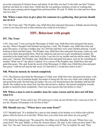 sat in the courtyard of Fatima's house and asked, 'Is the little one here? Is the little one here?' Fatima
held her son back for a short time. I think that she was putting a necklace on him or washing him.
Then he came running and he hugged him and kissed him. He said, 'O Allah, love him and love those
who love him.'"
546. When a man rises to give place for someone in a gathering, that person should
not sit in it
1153. Ibn 'Umar said, "The Prophet, may Allah bless him and grant him peace, forbade anyone forcing
a man to rise from his seat so that someone else could sit in his place."
XDV. Behaviour with people
547. The Trust
1154. Anas said, "I was serving the Messenger of Allah, may Allah bless him and grant him peace,
one day. When I thought I had finished serving him, I said, 'The Prophet, may Allah bless him and
grant him peace, is having a midday nap.' So I left him and there were some children playing. I stood
looking at them and their game. The Prophet, may Allah bless him and grant him peace, came out, and
came up to them and greeted them. Then he called me and sent me to get something he needed. He
remained in the shade until I came back to him. I was late for my mother and she and he asked, 'What
kept you?' I replied, The Prophet, may Allah bless him and grant him peace, sent me for something he
needed.' 'What was it?' she asked. I replied, 'It is a secret of the Prophet, may Allah bless him and
grant him peace.' She said, Keep the secret of the Messenger of Allah, may Allah bless him and grant
him peace.' I did not tell anyone that secret. If I had told it, I would have told it to her.'"
548. When he turned, he turned completely
1155. Abu Hurayra described the Messenger of Allah, may Allah bless him and grant him peace, with
the words, "He was of medium height, but nearer to being tall. He was very white with a black beard
and good front teeth. He had long eye-lashes. He was very broad between the shoulders and had full
cheeks. He walked on his entire foot, but they did not have a hollow. He turned completely towards
people or turned his back completely. I have not seen anyone like him before or since.'"
549. When a man is sent to another man for some reason and he does not tell him
what it is
1156. Aslam said, "'Umar said to me, 'If I send you to a man, do not tell him why I sent you to him. If
you do, Shaytan will prepare a lie for him in that.'"
550. Should you say, "Where have you come from?"
1157. Mujahid said, "It is disliked for a man to look sharply at his brother or to follow him with his
glance when he leaves or to ask him, 'Where have you come from and where are you going?'"
1158. Malik ibn Zubayd said, "We passed by Abu Dharr at ar-Rabadha. He said, 'Where have you
come from?' We said, 'Makka or from the Ancient House.' He said, 'Is this what you have done?' We
said, 'Yes.' He said, 'And was there commerce or selling with it?' 'No,' he replied. He said, 'Then
 