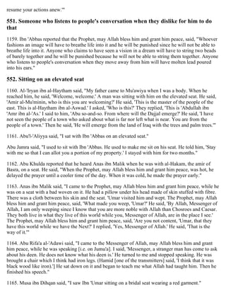 resume your actions anew.'"
551. Someone who listens to people's conversation when they dislike for him to do
that
1159. Ibn 'Abbas reported that the Prophet, may Allah bless him and grant him peace, said, "Whoever
fashions an image will have to breathe life into it and he will be punished since he will not be able to
breathe life into it. Anyone who claims to have seen a vision in a dream will have to string two beads
of barely together and he will be punished because he will not be able to string them together. Anyone
who listens to people's conversation when they move away from him will have molten lead poured
into his ears."
552. Sitting on an elevated seat
1160. Al-'Iryan ibn al-Haytham said, "My father came to Mu'awiya when I was a body. When he
reached him, he said, 'Welcome, welcome.' A man was sitting with him on the elevated seat. He said,
'Amir al-Mu'minin, who is this you are welcoming?' He said, 'This is the master of the people of the
east. This is al-Haytham ibn al-Aswad.' I asked, 'Who is this?' They replied, 'This is 'Abdullah ibn
'Amr ibn al-'As.' I said to him, 'Abu so-and-so. From where will the Dajjal emerge?' He said, 'I have
not seen the people of a town who asked about what is far nor left what is near. You are from the
people of a town.' Then he said, 'He will emerge from the land of Iraq with the trees and palm trees.'"
1161. Abu'l-'Aliyya said, "I sat with Ibn 'Abbas on an elevated seat."
Abu Jamra said, "I used to sit with Ibn 'Abbas. He used to make me sit on his seat. He told him, 'Stay
with me so that I can allot you a portion of my property.' I stayed with him for two months."
1162. Abu Khulda reported that he heard Anas ibn Malik when he was with al-Hakam, the amir of
Basra, on a seat. He said, "When the Prophet, may Allah bless him and grant him peace, was hot, he
delayed the prayer until a cooler time of the day. When it was cold, he made the prayer early."
1163. Anas ibn Malik said, "I came to the Prophet, may Allah bless him and grant him peace, while he
was on a seat with a bad woven on it. He had a pillow under his head made of skin stuffed with fibre.
There was a cloth between his skin and the seat. 'Umar visited him and wept. The Prophet, may Allah
bless him and grant him peace, said, 'What made you weep, 'Umar?' He said, 'By Allah, Messenger of
Allah, I am only weeping since I know that you are more noble with Allah than Chosroes and Caesar.
They both live in what they live of this world while you, Messenger of Allah, are in the place I see.'
The Prophet, may Allah bless him and grant him peace, said, 'Are you not content, 'Umar, that they
have this world while we have the Next?' I replied, 'Yes, Messenger of Allah.' He said, 'That is the
way of it.'"
1164. Abu Rifa'a al-'Adawi said, "I came to the Messenger of Allah, may Allah bless him and grant
him peace, while he was speaking [i.e. on Jumu'a]. I said, 'Messenger, a stranger man has come to ask
about his deen. He does not know what his deen is.' He turned to me and stopped speaking. He was
brought a chair which I think had iron legs. (Hamid [one of the transmitters] said, 'I think that it was
black wood like iron).'] He sat down on it and began to teach me what Allah had taught him. Then he
finished his speech."
1165. Musa ibn Dihqan said, "I saw Ibn 'Umar sitting on a bridal seat wearing a red garment."
 