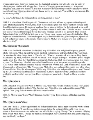 even pouring water from your bucket into the bucket of someone else who asks you for water or
talking to your brother with a happy face. Beware of dragging your waist-wrapper it is part of
arrogance and Allah does not like it. If a man blames you for something he knows about you, do not
blame him for anything you know of him. Leave him to his own evil. You will have your reward. Do
not abuse anything.'"
He said, "After that, I did not ever abuse anything, animal or man."
1183. It is related that Abu Hurayra said, "I never sae al-Hasan without my eyes overflowing with
tears. That is because the Prophet, may Allah bless him and grant him peace, went out one day and I
found him in the mosque. He took my hand and I went along with him. He did not speak to me until
we reached the market of Banu Qaynuqa'. He walked around it and looked. Then he left and I left with
him until we reached the mosque. He sat down and wrapped himself in his garment. Then he said,
'Where is the little one? Call the little one to me.' Hasan came running and jumped into his lap. Then
he put his hand in his beard. Then the Prophet, may Allah bless him and grant him peace, opened his
mouth and put his tongue in his mouth. Then he said, O Allah, I love him, so love him and the one
who loves him!'"
563. Someone who kneels
1184. Anas ibn Malik related that the Prophet, may Allah bless him and grant him peace, prayed
Dhuhr with them. When he said the taslim, he stood on the minbar and talked about the Final Hour.
He mentioned terrible things about it. Then he said, 'Whoever wants to ask about something should
ask about it. By Allah, whatever you ask me about, I will tell you as long as I am in this place.' People
wept a great deal when they heard the Messenger of Allah, may Allah bless him and grant him peace,
say that. The Messenger of Allah, may Allah bless him and grant him peace, repeated frequently,
'Ask.' 'Umar knelt on knees and said, 'We are content with Prophet as a Lord, with Islam as a deen and
Muhammad as a Messenger.' The Prophet, may Allah bless him and grant him peace, was silent when
'Umar said that. Then the Messenger of Allah, may Allah bless him and grant him peace, said, 'Better!
By the One in Whose hand the soul of Muhammad is, I have been shown the Garden and the Fire
inside this garden while I was praying. I have not seen any good and evil such as I have seen this
day.'"
564. Lying down
1185. 'Abdullah ibn Zayd ibn 'Asim al-Mazini said, "I saw him." Malik ibn Isma'il asked Ibn 'Uyayna
(who had transmitted this to him), "The Prophet, may Allah bless him and grant him peace?" He
replied, "Yes, lying down with one of his feet over the other."
1186. Al-Miswar said, "I saw 'Abdu'r-Rahman ibn 'Awf lying down with one of his feet over the
other."
565. Lying on one's face
1187. Ibn Tikhfa al-Ghifari reported that his father told him that he had been one of the People of the
Bench. He told him, "I was sleeping in the mosque during the last part of the night, lying on my
stomach. Someone came to me and moved me with his foot, saying, 'Get up. This is a manner of lying
down which Allah hates.' I raised my head and the Prophet, may Allah bless him and grant him peace,
was standing by my head."
 