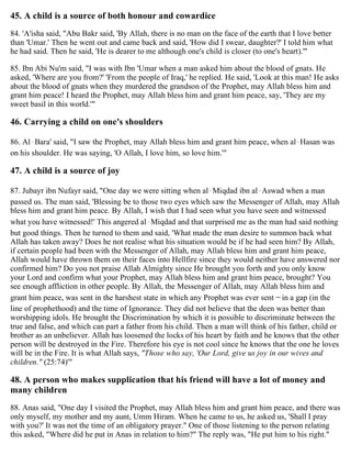 45. A child is a source of both honour and cowardice
84. 'A'isha said, "Abu Bakr said, 'By Allah, there is no man on the face of the earth that I love better
than 'Umar.' Then he went out and came back and said, 'How did I swear, daughter?' I told him what
he had said. Then he said, 'He is dearer to me although one's child is closer (to one's heart).'"
85. Ibn Abi Nu'm said, "I was with Ibn 'Umar when a man asked him about the blood of gnats. He
asked, 'Where are you from?' 'From the people of Iraq,' he replied. He said, 'Look at this man! He asks
about the blood of gnats when they murdered the grandson of the Prophet, may Allah bless him and
grant him peace! I heard the Prophet, may Allah bless him and grant him peace, say, 'They are my
sweet basil in this world.'"
46. Carrying a child on one's shoulders
86. Al-Bara' said, "I saw the Prophet, may Allah bless him and grant him peace, when al-Hasan was
on his shoulder. He was saying, 'O Allah, I love him, so love him.'"
47. A child is a source of joy
87. Jubayr ibn Nufayr said, "One day we were sitting when al-Miqdad ibn al-Aswad when a man
passed us. The man said, 'Blessing be to those two eyes which saw the Messenger of Allah, may Allah
bless him and grant him peace. By Allah, I wish that I had seen what you have seen and witnessed
what you have witnessed!' This angered al-Miqdad and that surprised me as the man had said nothing
but good things. Then he turned to them and said, 'What made the man desire to summon back what
Allah has taken away? Does he not realise what his situation would be if he had seen him? By Allah,
if certain people had been with the Messenger of Allah, may Allah bless him and grant him peace,
Allah would have thrown them on their faces into Hellfire since they would neither have answered nor
confirmed him? Do you not praise Allah Almighty since He brought you forth and you only know
your Lord and confirm what your Prophet, may Allah bless him and grant him peace, brought? You
see enough affliction in other people. By Allah, the Messenger of Allah, may Allah bless him and
grant him peace, was sent in the harshest state in which any Prophet was ever sent – in a gap (in the
line of prophethood) and the time of Ignorance. They did not believe that the deen was better than
worshipping idols. He brought the Discrimination by which it is possible to discriminate between the
true and false, and which can part a father from his child. Then a man will think of his father, child or
brother as an unbeliever. Allah has loosened the locks of his heart by faith and he knows that the other
person will be destroyed in the Fire. Therefore his eye is not cool since he knows that the one he loves
will be in the Fire. It is what Allah says, "Those who say, 'Our Lord, give us joy in our wives and
children." (25:74)'"
48. A person who makes supplication that his friend will have a lot of money and
many children
88. Anas said, "One day I visited the Prophet, may Allah bless him and grant him peace, and there was
only myself, my mother and my aunt, Umm Hiram. When he came to us, he asked us, 'Shall I pray
with you?' It was not the time of an obligatory prayer." One of those listening to the person relating
this asked, "Where did he put in Anas in relation to him?" The reply was, "He put him to his right."
 