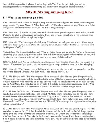 Lord of all things and their Master. I seek refuge with You from the evil of shaytan and his
encouragement to associate and that I bring evil on myself or bring it on another Muslim.'"'"
XDVIII. Sleeping and going to bed
575. What to say when you go to bed
1205. Hudhayfa said, "When the Prophet, may Allah bless him and grant him peace, wanted to go to
sleep, he said, 'By Your Name, O Allah, I die and live.' When he woke up, he said, 'Praise be to Allah
who gave us life after He made us die, and to Him is the gathering.'"
1206. Anas said, "When the Prophet, may Allah bless him and grant him peace, went to bed, he said,
'Praise be to Allah who has given us food and drink, and given us enough and given us refuge. How
many people have neither enough nor refuge!'"
1207. Jabir said, "The Messenger of Allah, may Allah bless him and grant him peace, did not sleep
until he had recited, 'Alif-Lam-Mim. The Sending-down' (32) and 'Blessed is the One in whose hand
the kingdom is' (67).'"
Abu'z-Zubayr (the transmitter) observed, "They are better than every sura in the Qur'an to the amount
of seventy good deeds. Anyone who recites them will have seventy good actions written for him, will
be raised seventy degrees by it, and will have seventy errors falls from him."
1208. 'Abdullah said, "Going to sleep during dhikr comes from Shaytan. if you like, you can put it to
the test. When one of you goes to bed and wants to go to sleep. he should mention Allah Almighty."
1209. Jabir said, "The Prophet, may Allah bless him and grant him peace, did not go to sleep until he
had recited 'Blessed' (67) and 'Alif-Lam-Mim. The Sending-down' (32)."
1210. Abu Hurayra said, "The Messenger of Allah, may Allah bless him and grant him peace, said,
'When one of you goes to bed, he should undo the inside of his lower garment and dust the bed with it.
He does not know what has come on his bed since he left it. He should lie down on his right side and
say, 'In Your Name I have laid down on my side. If You take my soul, then have mercy on it. If You
release it, then preserve it in the manner in which You preserve the men of right action."
1211. Al-Bara' ibn 'Azib said, "When the Prophet, may Allah bless him and grant him peace, went to
bed, he laid down on his right side. Then he said, 'O Allah, I have turned my face to You and I have
surrendered my self to You and I have committed my back to You out of fear and desire for You.
There is no place of safety or refuge from You except with You. I have believed in Your book which
You revealed and Your Prophet whom You sent.' He said, 'Whoever says it at night and then dies, dies
in fitra (natural state).'"
1212. Abu Hurayra said, "The Messenger of Allah, may Allah bless him and grant him peace, used to
say when he went to bed, 'O Allah, Lord of the heavens and the earth, and Lord of all things, Splitter
of the grain and seeds, the One who sent down the Torah, the Gospel and the Qur'an! I seek refuge
with You from every evil. You take by the forelock. You are the Outward, and there is nothing above
You. You are the Inward and there is nothing below You. Pay my debts for me and keep me safe from
poverty.'"
 