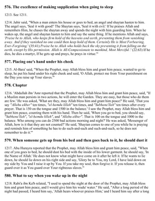 576. The excellence of making supplication when going to sleep
1213. See 1211.
1214. Jabir said, "When a man enters his house or goes to bed, an angel and shaytan hasten to him.
The angel says, 'Seal it with good!' The Shaytan says, 'Seal it with evil.' If he praises Allah and
remembers Him, he chases the shaytan away and spends the night with him guarding him. When he
wakes up, the angel and shaytan hasten to him and say the same thing. If he mentions Allah and says,
'Praise be to Allah, who keeps firm hold of the heavens and earth, preventing them from vanishing
away. And if they vanished no one could then keep hold of them. Certainly He is Most Forbearing,
Ever-Forgiving.' (35:41) Praise be to Allah who holds back the sky preventing it from falling on the
earth, except by His permission. Allah is All-Compassionate to mankind, Most Merciful .' (22:63) If he
dies, he dies a martyr, If he gets up and prays, he prays in virtue.'"
577. Placing one's hand under his cheek
1215. Al-Bara' said, "When the Prophet, may Allah bless him and grant him peace, wanted to go to
sleep, he put his hand under his right cheek and said, 'O Allah, protect me from Your punishment on
the Day you raise up Your slaves.'"
578. Chapter
1216. 'Abdullah ibn 'Amr reported that the Prophet, may Allah bless him and grant him peace, said, "If
a Muslim man persists in two actions, he will enter the Garden. They are easy, but those who do them
are few.' He was asked, 'What are they, may Allah bless him and grant him peace?' He said, 'That you
say "Allahu akbar" ten times, "al-hamdu lillah" ten times, and "Subhana'llah" ten times after every
prayer. That is 150 on the tongue and 1500 in the balance.' I saw the Prophet, may Allah bless him and
grant him peace, counting them with his hand. Then he said, 'When you go to bed, you should say,
"Subhana'llah", "al-hamdu lillah", and "Allahu akbar". That is 100 on the tongue and 1000 in the
balance. Who among you can do 2500 bad actions morning and night?' He was asked, 'Messenger of
Allah, how is it that they are not counted?' He said, 'Shaytan comes to one of you while he is praying
and reminds him of something he has to do such-and-such and such-and-such, so he does not
remember to do it.'"
579. When someone gets up from his bed and then goes back to it, he should dust it
1217. Abu Hurayra reported that the Prophet, may Allah bless him and grant him peace, said, "When
one of you goes to bed, he should dust his bed with the inside of his lower garment. he should say, 'In
the Name of Allah.' He does not know what might have come on it after he left it. If he wants to lie
down, he should lie down on his right side and say, 'Glory be to You, my Lord, I have laid down on
my side by You and I raise it up by You. If you take my soul, then forgive it. If you release it, then
guard over it as You guard over Your righteous slaves.'"
580. What to say when you wake up in the night
1218. Rabi'a ibn Ka'b related, "I used to spend the night at the door of the Prophet, may Allah bless
him and grant him peace, and I would give him his wudu' water." He said, "After a long period of the
night had passed, I heard him say, 'Allah hears whoever praises Him,' and I heard him say after a long
 