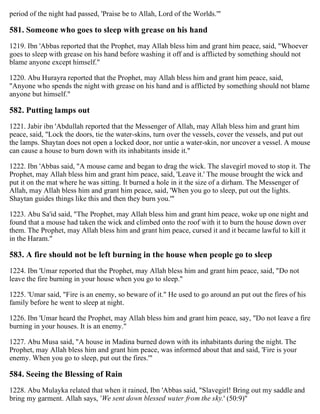 period of the night had passed, 'Praise be to Allah, Lord of the Worlds.'"
581. Someone who goes to sleep with grease on his hand
1219. Ibn 'Abbas reported that the Prophet, may Allah bless him and grant him peace, said, "Whoever
goes to sleep with grease on his hand before washing it off and is afflicted by something should not
blame anyone except himself."
1220. Abu Hurayra reported that the Prophet, may Allah bless him and grant him peace, said,
"Anyone who spends the night with grease on his hand and is afflicted by something should not blame
anyone but himself."
582. Putting lamps out
1221. Jabir ibn 'Abdullah reported that the Messenger of Allah, may Allah bless him and grant him
peace, said, "Lock the doors, tie the water-skins, turn over the vessels, cover the vessels, and put out
the lamps. Shaytan does not open a locked door, nor untie a water-skin, nor uncover a vessel. A mouse
can cause a house to burn down with its inhabitants inside it."
1222. Ibn 'Abbas said, "A mouse came and began to drag the wick. The slavegirl moved to stop it. The
Prophet, may Allah bless him and grant him peace, said, 'Leave it.' The mouse brought the wick and
put it on the mat where he was sitting. It burned a hole in it the size of a dirham. The Messenger of
Allah, may Allah bless him and grant him peace, said, 'When you go to sleep, put out the lights.
Shaytan guides things like this and then they burn you.'"
1223. Abu Sa'id said, "The Prophet, may Allah bless him and grant him peace, woke up one night and
found that a mouse had taken the wick and climbed onto the roof with it to burn the house down over
them. The Prophet, may Allah bless him and grant him peace, cursed it and it became lawful to kill it
in the Haram."
583. A fire should not be left burning in the house when people go to sleep
1224. Ibn 'Umar reported that the Prophet, may Allah bless him and grant him peace, said, "Do not
leave the fire burning in your house when you go to sleep."
1225. 'Umar said, "Fire is an enemy, so beware of it." He used to go around an put out the fires of his
family before he went to sleep at night.
1226. Ibn 'Umar heard the Prophet, may Allah bless him and grant him peace, say, "Do not leave a fire
burning in your houses. It is an enemy."
1227. Abu Musa said, "A house in Madina burned down with its inhabitants during the night. The
Prophet, may Allah bless him and grant him peace, was informed about that and said, 'Fire is your
enemy. When you go to sleep, put out the fires.'"
584. Seeing the Blessing of Rain
1228. Abu Mulayka related that when it rained, Ibn 'Abbas said, "Slavegirl! Bring out my saddle and
bring my garment. Allah says, 'We sent down blessed water from the sky.' (50:9)"
 