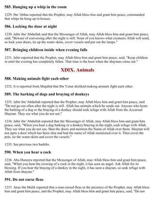 585. Hanging up a whip in the room
1229. Ibn 'Abbas reported that the Prophet, may Allah bless him and grant him peace, commanded
that whips be hung up in houses.
586. Locking the door at night
1230. Jabir ibn 'Abdullah said that the Messenger of Allah, may Allah bless him and grant him peace,
said, "Beware of conversing after the night is still. None of you knows what creatures Allah will send,
so lock your doors, tie up the water-skins, cover vessels and put out the lamps."
587. Bringing children inside when evening falls
1231. Jabir reported that the Prophet, may Allah bless him and grant him peace, said, "Keep children
in until the evening has completely fallen. That time is the hour when the shaytans come out."
XDIX. Animals
588. Making animals fight each other
1232. It is reported from Mujahid that Ibn 'Umar disliked making animals fight each other.
589. The barking of dogs and braying of donkeys
1233. Jabir ibn 'Abdullah reported that the Prophet, may Allah bless him and grant him peace, said
"Do not go out often after the night is still. Allah has animals which he sends out. Anyone who hears
the barking of a dog or the braying of a donkey should seek refuge with Allah from the Accursed
Shaytan. They see what you do not see."
1234. Jabir ibn 'Abdullah reported that the Messenger of Allah, may Allah bless him and grant him
peace, said, "When you hear a dog barking or a donkey braying in the night, seek refuge with Allah.
They see what you do not see. Shut the doors and mention the Name of Allah over them. Shaytan will
not open a door which has been shut and had the name of Allah mentioned over it. Then cover the
pots, tie the water-skins and cover the vessels."
1235. See previous two hadiths.
590. When you hear a cock
1236. Abu Hurayra reported that the Messenger of Allah, may Allah bless him and grant him peace,
said, "When you hear the crowing of a cock in the night, it has seen an angel. Ask Allah for its
blessing. If you hear the braying of a donkey in the night, it has seen a shaytan, so seek refuge with
Allah from shaytan."
591. Do not curse fleas
1237. Anas ibn Malik reported that a man cursed fleas in the presence of the Prophet, may Allah bless
him and grant him peace, and the Prophet, may Allah bless him and grant him peace, said, "Do not
 