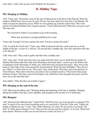 curse them. A flea woke up one of the Prophets for the prayer."
D. Midday Naps
592. Sleeping at Midday
1238. 'Umar said, "Sometimes some of the men of Quraysh sat at the door of Ibn Mas'ud. When the
shadows shifted from west to east, he said, 'Get up, Any time spent here after this is for Shaytan.' He
made everyone he passed by get up. While we were getting up, someone said to him, 'This is the
mawla of the Banu'l-Hashas who composes poetry.' 'Umar called and said, 'What have you got to say?'
The man said:
'Say farewell to Salma if you prepare to go in the morning,
White hair and Islam is enough prohibition for a man'
'Umar said, 'Enough! You have spoken the truth. You have spoken the truth.'"
1239. As-Sa'ib ibn Yazid said, "'Umar, may Allah be pleased with him, used to pass by us in the
middle of the day or near to it and say, 'Get up and take a midday nap. Any time spent here after this
is for shaytan.'"
1240. Anas said, "They used to gather and then take a midday nap."
1241. Anas said, "At the time that wine was made unlawful, there was no drink that the people of
Madina liked better than that made from dried dates and unripe dates. I used to give the drink to the
Companions of the Messenger of Allah, may Allah bless him and grant him peace. They were in the
home of Abu Talha when a man passed by and announced, 'Wine has been forbidden.' They did not
say, 'When?' or 'Wait until we see.' They said, 'Anas, break them!' Then they said in the presence of
Umm Sulaym, 'Wait until it becomes cool and we have washed ourselves.' Then Umm Sulaym put
perfume on them. Then they went to the Prophet, may Allah bless him and grant him peace, and the
news was as the man had said."
Anas added, "After this they never drank it again."
593. Sleeping at the end of the day
1242. Khawwat ibn Jubayr said, "Sleeping during the beginning of the day is stupidity. Sleeping
during the middle of the day is also stupidity, and sleeping at the last part of it is imbecility."
594. Banquet
1243. Maymun (ibn Mahran) said, "I asked Nafi', 'Did Ibn 'Umar ever invite people to a banquet?' He
said, 'A camel of his once broke something and so we sacrificed it. Then Ibn 'Umar said, "Gather the
people of Madina for me." I said, "Abu 'Abdu'r-Rahman, for what? We do not have any bread." He
said, "O Allah, praise belongs to You. These are bits of meat and this is broth," or he said, "Broth and
meat chunks. Whoever wishes can eat and whoever wishes can leave it."'"
 