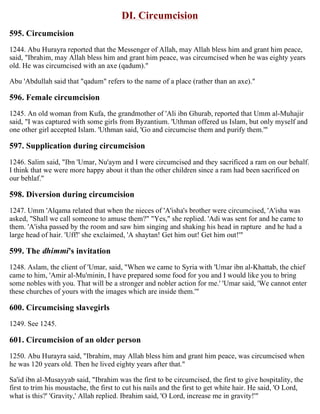 DI. Circumcision
595. Circumcision
1244. Abu Hurayra reported that the Messenger of Allah, may Allah bless him and grant him peace,
said, "Ibrahim, may Allah bless him and grant him peace, was circumcised when he was eighty years
old. He was circumcised with an axe (qadum)."
Abu 'Abdullah said that "qadum" refers to the name of a place (rather than an axe)."
596. Female circumcision
1245. An old woman from Kufa, the grandmother of 'Ali ibn Ghurab, reported that Umm al-Muhajir
said, "I was captured with some girls from Byzantium. 'Uthman offered us Islam, but only myself and
one other girl accepted Islam. 'Uthman said, 'Go and circumcise them and purify them.'"
597. Supplication during circumcision
1246. Salim said, "Ibn 'Umar, Nu'aym and I were circumcised and they sacrificed a ram on our behalf.
I think that we were more happy about it than the other children since a ram had been sacrificed on
our behlaf."
598. Diversion during circumcision
1247. Umm 'Alqama related that when the nieces of 'A'isha's brother were circumcised, 'A'isha was
asked, "Shall we call someone to amuse them?" "Yes," she replied. 'Adi was sent for and he came to
them. 'A'isha passed by the room and saw him singing and shaking his head in rapture and he had a
large head of hair. 'Uff!' she exclaimed, 'A shaytan! Get him out! Get him out!'"
599. The dhimmi's invitation
1248. Aslam, the client of 'Umar, said, "When we came to Syria with 'Umar ibn al-Khattab, the chief
came to him, 'Amir al-Mu'minin, I have prepared some food for you and I would like you to bring
some nobles with you. That will be a stronger and nobler action for me.' 'Umar said, 'We cannot enter
these churches of yours with the images which are inside them.'"
600. Circumcising slavegirls
1249. See 1245.
601. Circumcision of an older person
1250. Abu Hurayra said, "Ibrahim, may Allah bless him and grant him peace, was circumcised when
he was 120 years old. Then he lived eighty years after that."
Sa'id ibn al-Musayyab said, "Ibrahim was the first to be circumcised, the first to give hospitality, the
first to trim his moustache, the first to cut his nails and the first to get white hair. He said, 'O Lord,
what is this?' 'Gravity,' Allah replied. Ibrahim said, 'O Lord, increase me in gravity!'"
 