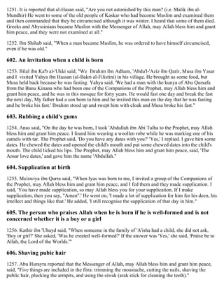 1251. It is reported that al-Hasan said, "Are you not astonished by this man? (i.e. Malik ibn al-
Mundhir) He went to some of the old people of Kaskar who had become Muslim and examined them
and then commanded that they be circumcised although it was winter. I heard that some of them died.
Greeks and Abyssinians became Muslim with the Messenger of Allah, may Allah bless him and grant
him peace, and they were not examined at all."
1252. Ibn Shihab said, "When a man became Muslim, he was ordered to have himself circumcised,
even if he was old."
602. An invitation when a child is born
1253. Bilal ibn Ka'b al-'Ukki said, "We Ibrahim ibn Adham, 'Abdu'l-'Aziz ibn Qarir, Musa ibn Yasar
and I visited Yahya ibn Hassan (al-Bakri al-Filistini) in his village. He brought us some food, but
Musa held back because he was fasting. Yahya said, 'We had a man with the kunya of Abu Qursafa
from the Banu Kinana who had been one of the Companions of the Prophet, may Allah bless him and
grant him peace, and he was in this mosque for forty years. He would fast one day and break the fast
the next day, My father had a son born to him and he invited this man on the day that he was fasting
and he broke his fast.' Ibrahim stood up and swept him with cloak and Musa broke his fast."
603. Rubbing a child's gums
1254. Anas said, "On the day he was born, I took 'Abdullah ibn Abi Talha to the Prophet, may Allah
bless him and grant him peace. I found him wearing a woollen robe while he was marking one of his
camels with tar. The Prophet said, 'Do you have any dates with you?' 'Yes,' I replied. I gave him some
dates. He chewed the dates and opened the child's mouth and put some chewed dates into the child's
mouth. The child licked his lips. The Prophet, may Allah bless him and grant him peace, said, 'The
Ansar love dates,' and gave him the name 'Abdullah."
604. Supplication at birth
1255. Mu'awiya ibn Qurra said, "When Iyas was born to me, I invited a group of the Companions of
the Prophet, may Allah bless him and grant him peace, and I fed them and they made supplication. I
said, 'You have made supplication, so may Allah bless you for your supplication. If I make
supplication, then you say, "Amen".' He went on, 'I made a lot of supplication for him for his deen, his
intellect and things like that.' He added, 'I still recognise the supplication of that day in him."
605. The person who praises Allah when he is born if he is well-formed and is not
concerned whether it is a boy or a girl
1256. Kathir ibn 'Ubayd said, "When someone in the family of 'A'isha had a child, she did not ask,
'Boy or girl?' She asked, 'Was he created well-formed?' If the answer was 'Yes,' she said, 'Praise be to
Allah, the Lord of the Worlds.'"
606. Shaving pubic hair
1257. Abu Hurayra reported that the Messenger of Allah, may Allah bless him and grant him peace,
said, "Five things are included in the fitra: trimming the moustache, cutting the nails, shaving the
public hair, plucking the armpits, and using the siwak (arak stick for cleaning the teeth)."
 