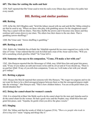 607. The time for cutting the nails and hair
1258. Nafi' reported that Ibn 'Umar used to trim his nails every fifteen days and shave his pubic hair
every month.
DII. Betting and similar pastimes
608. Betting
1259. Ja'far ibn Abi'l-Mughira said, "Sa'id ibn Jubayr stayed with me and said tht Ibn 'Abbas related to
me that he used to say, 'Where are those who play with gambling arrows for the slaughtered camel?
They buy a camel with ten shares. Then they shuffle the arrows and it becomes nine shares and they
continue until comes down to one share. The others lose their shares to the one share. That is
gambling (arrow-shuffling).'"
1260. Ibn 'Umar said, "Arrow-shuffling is gambling."
609. Betting a cock
1261. Rabi'a ibn 'Abdullah ibn al-Hadir ibn 'Abdullah reported tht two men wagered two cocks in the
time of 'Umar. 'Umar ordered that the cock be killed and a man of the Ansar said to him, "Will you
kill a something which glorifies Allah?" So 'Umar left it.
610. Someone who says to his companion, "Come, I'll make a bet with you"
1262. Abu Hurayra reported that the Messenger of Allah, may Allah bless him and grant him peace,
said, "If any of you makes an oath and swears in his oath by al-Lat and al-'Uzza should say, 'There is
no god but Allah.' If any of you tells him companion, 'Come on, I will make a bet with you' should
give sadaqa."
611. Betting a pigeon
1263. Husayn ibn Mus'ab reported that someone told Abu Hurayra, "We wager two pigeons and we do
not want for there to be a third unwagered pigeon between them so that the unwagered pigeon might
take the winnings." Abu Hurayra said, "That is how children behave. You are at the point where you
should abandon that."
612. Doing the camel-chant for women's camels
1264. It is related tht al-Bara' ibn Malik used to do the camel-chant for the men and Anjasha used to
do the camel-chant for the women. He had a good voice and the Prophet, may Allah bless him and
grant him peace, said, "Anjasha, be gentle when you drive the glass-vessels."
613. Singing
1265. Ibn 'Abbas said that the words of Allah in Luqman (35:6), "There are people who trade in
distracting tales" mean "singing and things like it."
 