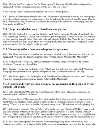 1266. Al-Bara' ibn 'Azib reported that the Messenger of Allah, may Allah bless him and grant him
peace, said, "Extend the greeting and you will be safe. The saw is evil."
Abu Mu'awiya (one of the transmitters) said, "The 'saw' is trivial pursuit.'"
1267. Salman al-Ilhani reported that Fadala ibn 'Ubayd was in a gathering. He heard that some people
were playing backgammon. He got up in anger and forbade it in the strongest possible terms. Then he
said, "Anyone who plays it in order to consume its winnings is like someone who eats pig meat and
does wudu' with blood."
614. The person who does not greet backgammon players
1268. Al-Fadil ibn Muslim reported that his father said, "When 'Ali, may Allah be pleased with him,
went out through the Bab al-Qasr, he saw some backgammon players. He took them and locked them
up from morning to night. Some of them he only locked up for half the day. Those he locked up until
night were those who used silver. Those he locked up for half the day were those who played it. He
also commanded that they should not be greeted."
615. The wrong action of someone who plays backgammon
1269. Abu Musa al-Ash'ari reported that the Messenger of Allah, may Allah bless him and grant him
peace, said, "Anyone who plays backgammon has rebelled against Allah and His Messenger."
1270. 'Abdullah ibn Mas'ud said, "Beware of these two marked cubes. They should be forcibly
prohibited. They are part of gambling."
1271. Burayda reported that the Prophet, may Allah bless him and grant him peace, said, "Someone
who plays backgammon is like a person who puts his hand in the meat and blood of a pig."
1272. Abu Musa reported that the Prophet, may Allah bless him and grant him peace, said, "Anyone
who plays backgammon has rebelled against Allah and His Messenger."
616. Manners and removing those who play backgammon and the people of trivial
pursuits (ahl al-batil)
1273. Nafi' related that if 'Abdullah ibn 'Umar found any of his family playing backgammon, he
would beat them and break the board.
1274. 'Alqama ibn Abi 'Alqama reported from his mother that 'A'isha, may Allah be pleased with her,
heard that some people living in a room in her house had a backgammon game. She sent to them,
saying, "If you do not remove it, I will evict you from my house." He censured them for playing that.
1275. Kulthum ibn Jabir said, "Ibn az-Zubayr addressed us and said, 'People of Makka, I have heard
that there are men of Quraysh who play a game called backgammon. It is done with the left hand.
Allah says, 'Wine and gambling.' (5:90) I swear by Allah that if anyone who plays it is brought before
me, I will punish him in his hair and skin, and I will give his booty to the one who brings him to me."
1276. Ya'la ibn Murra reported that he heard Abu Hurayra speaking about someone who plays
backgammon and bets on it, saying that he is like someone who eats pig meat and that the person who
 