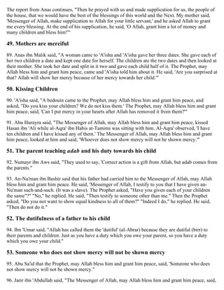 The report from Anas continues, "Then he prayed with us and made supplication for us, the people of
the house, that we would have the best of the blessings of this world and the Next. My mother said,
'Messenger of Allah, make supplication to Allah for your little servant,' and he asked Allah to grant
me every blessing. At the end of his supplication, he said, 'O Allah, grant him a lot of money and
many children and bless him!'"
49. Mothers are merciful
89. Anas ibn Malik said, "A woman came to 'A'isha and 'A'isha gave her three dates. She gave each of
her two children a date and kept one date for herself. The children ate the two dates and then looked at
their mother. She took her date and split in it two and gave each child half of it. The Prophet, may
Allah bless him and grant him peace, came and 'A'isha told him about it. He said, 'Are you surprised at
that? Allah will show her mercy because of her mercy towards her child.'"
50. Kissing Children
90. 'A'isha said, "A bedouin came to the Prophet, may Allah bless him and grant him peace, and
asked, "Do you kiss your children? We do not kiss them.' The Prophet, may Allah bless him and grant
him peace, said, 'Can I put mercy in your hearts after Allah has removed it from them?'"
91. Abu Hurayra said, "The Messenger of Allah, may Allah bless him and grant him peace, kissed
Hasan ibn 'Ali while al-Aqra' ibn Habis at-Tamimi was sitting with him. Al-Aqra' observed, 'I have
ten children and I have kissed any of them.' The Messenger of Allah, may Allah bless him and grant
him peace, looked at him and said, 'Whoever does not show mercy will not be shown mercy.'"
51. The parent teaching adab and his duty towards his child
92. Numayr ibn Aws said, "They used to say, 'Correct action is a gift from Allah, but adab comes from
the parents."
93. An-Nu'man ibn Bashir said that his father had carried him to the Messenger of Allah, may Allah
bless him and grant him peace. He said, 'Messenger of Allah, I testify to you that I have given an-
Nu'man such-and-such. (It was a slave). The Prophet asked, "Have you given each of your children
the same"?" "No," he replied. He said, "Then testify to someone other than me." Then the Prophet
asked, "Do you not want to show equal kindness to all of them?" "Indeed I do," he replied. He said,
"Then do not do it."
52. The dutifulness of a father to his child
94. Ibn 'Umar said, "Allah has called them the 'dutiful' (al-Abrar) because they are dutiful (birr) to
their parents and children. Just as you have a duty which you owe your parent, so you have a duty
which you owe your child."
53. Someone who does not show mercy will not be shown mercy
95. Abu Sa'id that the Prophet, may Allah bless him and grant him peace, said, 'Someone who does
not show mercy will not be shown mercy."
96. Jarir ibn 'Abdullah said, "The Messenger of Allah, may Allah bless him and grant him peace, said,
 