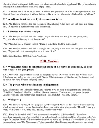 plays it without betting on it is like someone who washes his hands in pig's blood. The person who sits
looking at it is like someone who looks at pig's meat.
1277. 'Abdullah ibn 'Amr ibn al-'As said, "Someone who plays dice for a bet is like a person who eats
pig met. Someone who plays it without betting is like someone who washes his hands in pig's blood."
617. A believer is not harmed by the same stone twice
1278. Abu Hurayra reported that the Messenger of Allah, may Allah bless him and grant him peace,
said, "A believer is not hurt by the same stone twice."
618. Someone who shoots at night
1279. Abu Hurayra reported that the Prophet, may Allah bless him and grant him peace, said,
"Anyone who shoots at night is not one of us."
[Abu 'Abdullah [i.e. al-Bukhari] noted, "There is something doubtful in its isnad.]
1280. Abu Hurayra reported that the Messenger of Allah, may Allah bless him and grant him peace,
said, "Anyone who bears arms against us is not one of us."
1281. Same hadith as 1280, but from Abu Musa.
DIII. Various
619. When Allah wants to take the soul of one of His slaves in some land, he gives
him a reason for going there
1282. Abu'l-Malih reported from one of his people (who was a Companion) that the Prophet, may
Allah bless him and grant him peace, said, "When Allah wants one of His slaves to die in some land,
he makes him have a reason for going there."
620. The person who blows his nose in his garment
1283. Muhammad ibn Sirin related that Abu Hurayra blew his nose in his garment and then said,
"Excellent! Excellent! Abu Hurayra blows his nose in cotton. You saw me lying prone between
'A'isha's room and the minbar when people said I was mad, but I was only hungry."
621. Whispering
1284. Abu Hurayra related, "Some people said, 'Messenger of Allah, we feel in ourselves something
which we do not want to speak about and we have been in that state since sunrise.' He said, 'Have you
really felt like that?' 'Yes,' they said. He said, 'That is clear belief.'"
1285. Shahr ibn Hawshab said, "I and my maternal aunt visited 'A'isha and said, 'Sometimes
something occurs to one of us such that, if he had spoken about it, that would have been the end of his
hopes for the Next World. If it were to be revealed, he would be killed for it.' She said the takbir three
times and then said, 'The Messenger of Allah, may Allah bless him and grant him peace, was asked
 
