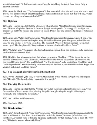 about that and said, "If that happens to one of you, he should say the takbir three times. Only a
believer feels that.'"
1286. Anas ibn Malik said, "The Messenger of Allah, may Allah bless him and grant him peace, said,
'People will continue to ask about things that do not exist to such an extent that they will say, "Allah
created everything, so who created Allah?"'"
622. Opinion
1287. Abu Hurayra reported that the Messenger of Allah, may Allah bless him and grant him peace,
said, "Beware of opinion. Opinion is the most lying form of speech. Do not spy. Do not fight one
another. Do not try to ensnare one another (in sales). Do not hate one another. Be slaves of Allah and
brothers."
1288. Anas said, "While the Prophet, may Allah bless him and grant him peace, was with one of his
wives, a man passed by and the Prophet, may Allah bless him and grant him peace, called him and
said, 'So-and-so, this is my wife so-and-so.' The man said, 'Whoever I might suspect, I would not
suspect you!' The Prophet said, 'Shaytan flows in the son of Adam like blood flows.'"
1289. 'Abdullah said, "The person who has had something stolen from him continues to be suspicious
until he is worse than the thief."
1290. Bilal ibn Sa'd al-Ash'ari related that Mu'awiya wrote to Abu Dharr, "Write down for me the
deviants of Damascus." Abu Dharr said, "What do I have to do with the deviants of Damascus and
how would I know them?" His son Bilal said, "I will write them," so he wrote them. Abu Dharr said,
"How do you know? You would only know that they are deviants if you were one of them. Begin with
yourself and do not send their names."
623. The slavegirl and wife shaving the husband
1291. 'Abdul-'Aziz ibn Qays said, "I visited 'Abdullah ibn 'Umar while a slavegirl was shaving his
hair." He said, "The lime depilatory makes the skin supple."
624. Plucking the armpits
1292. Abu Hurayra reported that the Prophet, may Allah bless him and grant him peace, said, "The
fitra consists of five: circumcision, shaving the pubic hair, plucking the armpits, clipping the
moustache and clipping the moustache."
1293. As 1292 but a different order.
1294. Similar to 1292.
625. Good contract
1295. Abu't-Tufayl reported, "I saw the Prophet, may Allah bless him and grant him peace, divide the
meat at al-Ji'rana. At that time, I was a boy who carried the joint of the camel (after it had been
sacrificed). A woman came to him and he spread out his robe for her. I asked, 'Who is this?' The reply
was, 'This is the woman who suckled him.'"
 