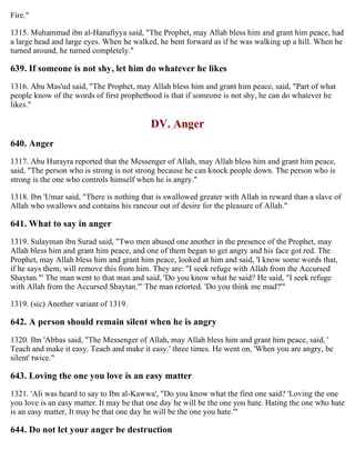 Fire."
1315. Muhammad ibn al-Hanafiyya said, "The Prophet, may Allah bless him and grant him peace, had
a large head and large eyes. When he walked, he bent forward as if he was walking up a hill. When he
turned around, he turned completely."
639. If someone is not shy, let him do whatever he likes
1316. Abu Mas'ud said, "The Prophet, may Allah bless him and grant him peace, said, "Part of what
people know of the words of first prophethood is that if someone is not shy, he can do whatever he
likes."
DV. Anger
640. Anger
1317. Abu Hurayra reported that the Messenger of Allah, may Allah bless him and grant him peace,
said, "The person who is strong is not strong because he can knock people down. The person who is
strong is the one who controls himself when he is angry."
1318. Ibn 'Umar said, "There is nothing that is swallowed greater with Allah in reward than a slave of
Allah who swallows and contains his rancour out of desire for the pleasure of Allah."
641. What to say in anger
1319. Sulayman ibn Surad said, "Two men abused one another in the presence of the Prophet, may
Allah bless him and grant him peace, and one of them began to get angry and his face got red. The
Prophet, may Allah bless him and grant him peace, looked at him and said, 'I know some words that,
if he says them, will remove this from him. They are: "I seek refuge with Allah from the Accursed
Shaytan."' The man went to that man and said, 'Do you know what he said? He said, "I seek refuge
with Allah from the Accursed Shaytan."' The man retorted. 'Do you think me mad?'"
1319. (sic) Another variant of 1319.
642. A person should remain silent when he is angry
1320. Ibn 'Abbas said, "The Messenger of Allah, may Allah bless him and grant him peace, said, '
Teach and make it easy. Teach and make it easy.' three times. He went on, 'When you are angry, be
silent' twice."
643. Loving the one you love is an easy matter
1321. 'Ali was heard to say to Ibn al-Kawwa', "Do you know what the first one said? 'Loving the one
you love is an easy matter. It may be that one day he will be the one you hate. Hating the one who hate
is an easy matter, It may be that one day he will be the one you hate.'"
644. Do not let your anger be destruction
 