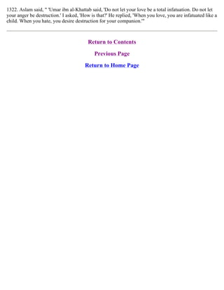 1322. Aslam said, " 'Umar ibn al-Khattab said, 'Do not let your love be a total infatuation. Do not let
your anger be destruction.' I asked, 'How is that?' He replied, 'When you love, you are infatuated like a
child. When you hate, you desire destruction for your companion.'"
Return to Contents
Previous Page
Return to Home Page
 