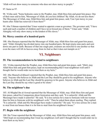 'Allah will not show mercy to someone who does not show mercy to people."
97. Same as 97.
98. 'A'isha said, "Some bedouins came to the Prophet, may Allah bless him and grant him peace. One
of their men said to him, 'Messenger of Allah, do you kiss children? By Allah, we do not kiss them.'
The Messenger of Allah, may Allah bless him and grant him peace, said, 'Can I put mercy in your
hearts after Allah has removed it from them?'"
99. Abu 'Uthman reported that 'Umar wanted to appoint a man as governor. The governor said, "I have
such-and-such a number of children and I have never kissed any of them." 'Umar said, "Allah
Almighty will only show mercy to the kindest of His slaves."
54. Mercy consists of a hundred parts
100. Abu Hurayra reported that the Messenger of Allah, may Allah bless him and grant him peace,
said, "Allah Almighty has divided mercy into one hundred parts. He kept ninety-nine parts and sent
down one part to earth. Because of that one single part, creatures are merciful to one another so that
even the mare will lift its hooves away from its foal so that it does not trample on it."
VI. Neighbours
55. The recommendation to be kind to neighbours
101. 'A'isha reported that the Prophet, may Allah bless him and grant him peace, said, "Jibril, may
Allah bless him and grant him peace, kept on recommending that I treat neighbours well until I
thought that he would order me to treat them as my heirs."
102. Abu Shurayh al-Khuza'i reported that the Prophet, may Allah bless him and grant him peace,
said, "Anyone who believes in Allah and the Last Day should be good to his neighbours. Anyone who
believes in Allah and the Last Day should be generous to his guest. Anyone who believes in Allah and
the Last Day should be say what is good or be silent."
56. The neighbour's due
103. Al-Miqdad ibn al-Aswad reported that the Messenger of Allah, may Allah bless him and grant
him peace, asked his Companions about fornication and they said, "It is unlawful. Allah and His
Messenger have made it unlawful." He said, "It is less serious for a man to fornicate with ten women
than for him to fornicate with his neighbour's wife." Then he asked them about stealing. They replied,
"It is unlawful. Allah and His Messenger have made it unlawful." He said, "It is less serious for a man
to steal from ten houses than it is for him to steal from his neighbour's house."
57. Begin with the neighbour
104. Ibn 'Umar reported that the Messenger of Allah, may Allah bless him and grant him peace, said,
"Jibril kept on recommending that I treat my neighbours well until I thought that he would order me to
treat them as my heirs."
 