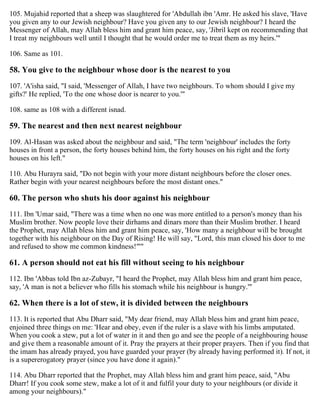 105. Mujahid reported that a sheep was slaughtered for 'Abdullah ibn 'Amr. He asked his slave, 'Have
you given any to our Jewish neighbour? Have you given any to our Jewish neighbour? I heard the
Messenger of Allah, may Allah bless him and grant him peace, say, 'Jibril kept on recommending that
I treat my neighbours well until I thought that he would order me to treat them as my heirs.'"
106. Same as 101.
58. You give to the neighbour whose door is the nearest to you
107. 'A'isha said, "I said, 'Messenger of Allah, I have two neighbours. To whom should I give my
gifts?' He replied, 'To the one whose door is nearer to you.'"
108. same as 108 with a different isnad.
59. The nearest and then next nearest neighbour
109. Al-Hasan was asked about the neighbour and said, "The term 'neighbour' includes the forty
houses in front a person, the forty houses behind him, the forty houses on his right and the forty
houses on his left."
110. Abu Hurayra said, "Do not begin with your more distant neighbours before the closer ones.
Rather begin with your nearest neighbours before the most distant ones."
60. The person who shuts his door against his neighbour
111. Ibn 'Umar said, "There was a time when no one was more entitled to a person's money than his
Muslim brother. Now people love their dirhams and dinars more than their Muslim brother. I heard
the Prophet, may Allah bless him and grant him peace, say, 'How many a neighbour will be brought
together with his neighbour on the Day of Rising! He will say, "Lord, this man closed his door to me
and refused to show me common kindness!"'"
61. A person should not eat his fill without seeing to his neighbour
112. Ibn 'Abbas told Ibn az-Zubayr, "I heard the Prophet, may Allah bless him and grant him peace,
say, 'A man is not a believer who fills his stomach while his neighbour is hungry.'"
62. When there is a lot of stew, it is divided between the neighbours
113. It is reported that Abu Dharr said, "My dear friend, may Allah bless him and grant him peace,
enjoined three things on me: 'Hear and obey, even if the ruler is a slave with his limbs amputated.
When you cook a stew, put a lot of water in it and then go and see the people of a neighbouring house
and give them a reasonable amount of it. Pray the prayers at their proper prayers. Then if you find that
the imam has already prayed, you have guarded your prayer (by already having performed it). If not, it
is a supererogatory prayer (since you have done it again)."
114. Abu Dharr reported that the Prophet, may Allah bless him and grant him peace, said, "Abu
Dharr! If you cook some stew, make a lot of it and fulfil your duty to your neighbours (or divide it
among your neighbours)."
 