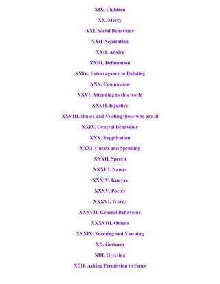 XIX. Children
XX. Mercy
XXI. Social Behaviour
XXII. Separation
XXII. Advice
XXIII. Defamation
XXIV. Extravagance in Building
XXV. Compassion
XXVI. Attending to this world
XXVII. Injustice
XXVIII. Illness and Visiting those who are ill
XXIX. General Behaviour
XXX. Supplication
XXXI. Guests and Spending
XXXII. Speech
XXXIII. Names
XXXIV. Kunyas
XXXV. Poetry
XXXVI. Words
XXXVII. General Behaviour
XXXVIII. Omens
XXXIX. Sneezing and Yawning
XD. Gestures
XDI. Greeting
XDII. Asking Permission to Enter
 