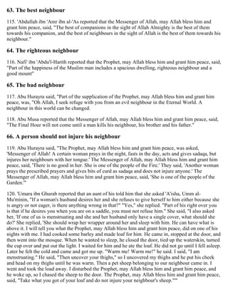 63. The best neighbour
115. 'Abdullah ibn 'Amr ibn al-'As reported that the Messenger of Allah, may Allah bless him and
grant him peace, said, "The best of companions in the sight of Allah Almighty is the best of them
towards his companion, and the best of neighbours in the sight of Allah is the best of them towards his
neighbour."
64. The righteous neighbour
116. Nafi' ibn 'Abdu'l-Harith reported that the Prophet, may Allah bless him and grant him peace, said,
"Part of the happiness of the Muslim man includes a spacious dwelling, righteous neighbour and a
good mount"
65. The bad neighbour
117. Abu Hurayra said, "Part of the supplication of the Prophet, may Allah bless him and grant him
peace, was, "Oh Allah, I seek refuge with you from an evil neighbour in the Eternal World. A
neighbour in this world can be changed.
118. Abu Musa reported that the Messenger of Allah, may Allah bless him and grant him peace, said,
"The Final Hour will not come until a man kills his neighbour, his brother and his father."
66. A person should not injure his neighbour
119. Abu Hurayra said, "The Prophet, may Allah bless him and grant him peace, was asked,
'Messenger of Allah! A certain woman prays in the night, fasts in the day, acts and gives sadaqa, but
injures her neighbours with her tongue.' The Messenger of Allah, may Allah bless him and grant him
peace, said, 'There is no good in her. She is one of the people of the Fire.' They said, 'Another woman
prays the prescribed prayers and gives bits of curd as sadaqa and does not injure anyone.' The
Messenger of Allah, may Allah bless him and grant him peace, said, 'She is one of the people of the
Garden.'"
120. 'Umara ibn Ghurab reported that an aunt of his told him that she asked 'A'isha, Umm al-
Mu'minin, "If a woman's husband desires her and she refuses to give herself to him either because she
is angry or not eager, is there anything wrong in that?" "Yes," she replied. "Part of his right over you
is that if he desires you when you are on a saddle, you must not refuse him." She said, "I also asked
her, 'If one of us is menstruating and she and her husband only have a single cover, what should she
do?' She replied, 'She should wrap her wrapper around her and sleep with him. He can have what is
above it. I will tell you what the Prophet, may Allah bless him and grant him peace, did on one of his
nights with me. I had cooked some barley and made loaf for him. He came in, stopped at the door, and
then went into the mosque. When he wanted to sleep, he closed the door, tied up the waterskin, turned
the cup over and put out the light. I waited for him and he ate the loaf. He did not go until I fell asleep.
Later he felt the cold and came and got me up. "Warm me! Warm me!" he said. I said, "I am
menstruating." He said, "Then uncover your thighs," so I uncovered my thighs and he put his cheek
and head on my thighs until he was warm. Then a pet sheep belonging to our neighbour came in. I
went and took the load away. I disturbed the Prophet, may Allah bless him and grant him peace, and
he woke up, so I chased the sheep to the door. The Prophet, may Allah bless him and grant him peace,
said, "Take what you got of your loaf and do not injure your neighbour's sheep."'"
 