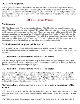 70. A Jewish neighbour
128. Mujahid said, "I was with 'Abdullah ibn 'Amr while his slave was skinning a sheep. He said,
'Boy! When you finish, start with the Jewish neighbour.' A man there exclaimed, 'Jewish? May Allah
correct you!' He replied, 'I heard the Messenger of Allah, may Allah bless him and grant him peace,
recommend that we treat our neighbours well until we feared (or we thought) that he would order us to
make them our heirs.'"
VII. Generosity and Orphans
71. Generosity
129. Abu Hurayra said, "The Messenger of Allah, may Allah bless him and grant him peace, was
asked, 'Which people are the most generous?'' He replied, 'The most generous of them in the sight of
Allah are those with the most taqwa.' They said, 'That is not what we are asking about.' He said, 'The
most generous of people was Yusuf, the Prophet of Allah, son of the Prophet of Allah, who was the
son of the Intimate Friend of Allah (Ibrahim).' They said, 'That is not what we are asking about.' He
said, 'Are you asking about those of Arab origin?' 'Yes,' they replied. He said, 'The best of you in the
Jahiliyya is the best of you in Islam when you have understanding from Allah)."
72. Kindness to both the pious and the deviant
130. Mundhir at-Tawri reported what Muhammad ibn 'Ali (ibn al-Hanafiyya) said about, "Is the
repayment of kindness anything except kindness?" He said, "It is not denied to either the pious or the
deviant."
73. The excellence of someone who provides for an orphan
131. Abu Hurayra reported that the Prophet, may Allah bless him and grant him peace, said, "The
person who strives on behalf of the widows and poor is like those who strive in the way of Allah and
like those who fast in the day and pray at night."
74. The excellence of someone who provides for his orphan
132. 'A'isha said, "A woman came to me who had two of her daughters with her. She asked me for
something, but I could not find anything except for a single date which I gave her. She divided it
between her daughters and then got up and left. The Prophet, may Allah bless him and grant him
peace, came in and I told him what had happened. He said, 'Whoever looks after these girls in any way
and is good to them will have them as a veil from the Fire.'"
75. The excellence of someone who provides for an orphan in the company of his
parents
133. Umm Sa'id bint Murra al-Fihri related from her father that the Prophet, may Allah bless him and
grant him peace, said, "I and the guardian of an orphan will be in the Garden like these two." (His two
fingers)
134. Al-Hasan reported that an orphan used to eat with Ibn 'Umar. One day he called for food and
 
