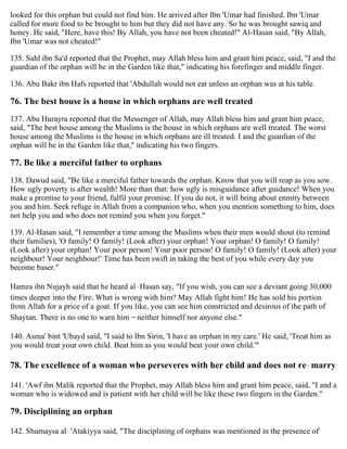 looked for this orphan but could not find him. He arrived after Ibn 'Umar had finished. Ibn 'Umar
called for more food to be brought to him but they did not have any. So he was brought sawiq and
honey. He said, "Here, have this! By Allah, you have not been cheated!" Al-Hasan said, "By Allah,
Ibn 'Umar was not cheated!"
135. Sahl ibn Sa'd reported that the Prophet, may Allah bless him and grant him peace, said, "I and the
guardian of the orphan will be in the Garden like that," indicating his forefinger and middle finger.
136. Abu Bakr ibn Hafs reported that 'Abdullah would not eat unless an orphan was at his table.
76. The best house is a house in which orphans are well treated
137. Abu Hurayra reported that the Messenger of Allah, may Allah bless him and grant him peace,
said, "The best house among the Muslims is the house in which orphans are well treated. The worst
house among the Muslims is the house in which orphans are ill treated. I and the guardian of the
orphan will be in the Garden like that," indicating his two fingers.
77. Be like a merciful father to orphans
138. Dawud said, "Be like a merciful father towards the orphan. Know that you will reap as you sow.
How ugly poverty is after wealth! More than that: how ugly is misguidance after guidance! When you
make a promise to your friend, fulfil your promise. If you do not, it will bring about enmity between
you and him. Seek refuge in Allah from a companion who, when you mention something to him, does
not help you and who does not remind you when you forget."
139. Al-Hasan said, "I remember a time among the Muslims when their men would shout (to remind
their families), 'O family! O family! (Look after) your orphan! Your orphan! O family! O family!
(Look after) your orphan! Your poor person! Your poor person! O family! O family! (Look after) your
neighbour! Your neighbour!' Time has been swift in taking the best of you while every day you
become baser."
Hamza ibn Nujayh said that he heard al-Hasan say, "If you wish, you can see a deviant going 30,000
times deeper into the Fire. What is wrong with him? May Allah fight him! He has sold his portion
from Allah for a price of a goat. If you like, you can see him constricted and desirous of the path of
Shaytan. There is no one to warn him – neither himself nor anyone else."
140. Asma' bint 'Ubayd said, "I said to Ibn Sirin, 'I have an orphan in my care.' He said, 'Treat him as
you would treat your own child. Beat him as you would beat your own child.'"
78. The excellence of a woman who perseveres with her child and does not re-marry
141. 'Awf ibn Malik reported that the Prophet, may Allah bless him and grant him peace, said, "I and a
woman who is widowed and is patient with her child will be like these two fingers in the Garden."
79. Disciplining an orphan
142. Shumaysa al-'Atakiyya said, "The disciplining of orphans was mentioned in the presence of
 