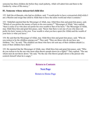 someone has three children die before they reach puberty, Allah will admit him and them to the
Garden by virtue of His mercy."
81. Someone whose miscarried child dies
152. Sahl ibn al-Hanzala, who had no children, said, "I would prefer to have a miscarried child while I
am a Muslim and resign that child to Allah than to have the entire world and what it contains."
153. 'Abdullah reported that the Messenger of Allah, may Allah bless him and grant him peace, said,
"Which of you prefers the money of heirs to his own money?" "Messenger of Allah," they replied,
"there is none of us who does not prefer his own wealth to that of his heirs." The Messenger of Allah,
may Allah bless him and grant him peace, said, "Know that there is not one of you who does not
prefer his heirs' money to his own. Your wealth is what you have spent (for Allah) and the wealth of
your heirs is what you leave."
154. He said that the Messenger of Allah, may Allah bless him and grant him peace, said, "Who do
you reckon to be the childless among you?" They said, "They are those who do not have any
children." No," he said, "The childless are those who have not sent any of their children ahead (i.e.
none of their children have died)."
155. He reported that the Messenger of Allah, may Allah bless him and grant him peace, said, "Who
do you reckon to be the one who most often throws people down (in a fight)?" They replied, "The one
whom men do not throw down." He said, "No the one who throws people down is the person who
controls himself when he is angry."
Return to Contents
Next Page
Return to Home Page
 