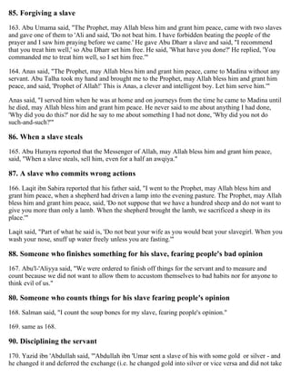 85. Forgiving a slave
163. Abu Umama said, "The Prophet, may Allah bless him and grant him peace, came with two slaves
and gave one of them to 'Ali and said, 'Do not beat him. I have forbidden beating the people of the
prayer and I saw him praying before we came.' He gave Abu Dharr a slave and said, "I recommend
that you treat him well,' so Abu Dharr set him free. He said, 'What have you done?' He replied, 'You
commanded me to treat him well, so I set him free.'"
164. Anas said, "The Prophet, may Allah bless him and grant him peace, came to Madina without any
servant. Abu Talha took my hand and brought me to the Prophet, may Allah bless him and grant him
peace, and said, 'Prophet of Allah!' This is Anas, a clever and intelligent boy. Let him serve him.'"
Anas said, "I served him when he was at home and on journeys from the time he came to Madina until
he died, may Allah bless him and grant him peace. He never said to me about anything I had done,
'Why did you do this?' nor did he say to me about something I had not done, 'Why did you not do
such-and-such?'"
86. When a slave steals
165. Abu Hurayra reported that the Messenger of Allah, may Allah bless him and grant him peace,
said, "When a slave steals, sell him, even for a half an awqiya."
87. A slave who commits wrong actions
166. Laqit ibn Sabira reported that his father said, "I went to the Prophet, may Allah bless him and
grant him peace, when a shepherd had driven a lamp into the evening pasture. The Prophet, may Allah
bless him and grant him peace, said, 'Do not suppose that we have a hundred sheep and do not want to
give you more than only a lamb. When the shepherd brought the lamb, we sacrificed a sheep in its
place.'"
Laqit said, "Part of what he said is, 'Do not beat your wife as you would beat your slavegirl. When you
wash your nose, snuff up water freely unless you are fasting.'"
88. Someone who finishes something for his slave, fearing people's bad opinion
167. Abu'l-'Aliyya said, "We were ordered to finish off things for the servant and to measure and
count because we did not want to allow them to accustom themselves to bad habits nor for anyone to
think evil of us."
80. Someone who counts things for his slave fearing people's opinion
168. Salman said, "I count the soup bones for my slave, fearing people's opinion."
169. same as 168.
90. Disciplining the servant
170. Yazid ibn 'Abdullah said, "'Abdullah ibn 'Umar sent a slave of his with some gold or silver - and
he changed it and deferred the exchange (i.e. he changed gold into silver or vice versa and did not take
 