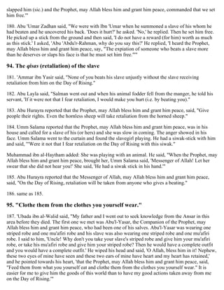 slapped him (sic.) and the Prophet, may Allah bless him and grant him peace, commanded that we set
him free.'"
180. Abu 'Umar Zadhan said, "We were with Ibn 'Umar when he summoned a slave of his whom he
had beaten and he uncovered his back. 'Does it hurt?' he asked. 'No,' he replied. Then he set him free.
He picked up a stick from the ground and then said, 'I do not have a reward (for him) worth as much
as this stick.' I asked, 'Abu 'Abdu'r-Rahman, why do you say this?' He replied, 'I heard the Prophet,
may Allah bless him and grant him peace, say, "The expiation of someone who beats a slave more
than he deserves or slaps his face is that he must set him free."'"
94. The qisas (retaliation) of the slave
181. 'Ammar ibn Yasir said, "None of you beats his slave unjustly without the slave receiving
retaliation from him on the Day of Rising."
182. Abu Layla said, "Salman went out and when his animal fodder fell from the manger, he told his
servant, 'If it were not that I fear retaliation, I would make you hurt (i.e. by beating you)."
183. Abu Hurayra reported that the Prophet, may Allah bless him and grant him peace, said, "Give
people their rights. Even the hornless sheep will take retaliation from the horned sheep."
184. Umm Salama reported that the Prophet, may Allah bless him and grant him peace, was in his
house and called for a slave of his (or hers) and she was slow in coming. The anger showed in his
face. Umm Salama went to the curtain and found the slavegirl playing. He had a siwak-stick with him
and said, '"Were it not that I fear retaliation on the Day of Rising with this siwak."
Muhammad ibn al-Haytham added: She was playing with an animal. He said, "When the Prophet, may
Allah bless him and grant him peace, brought her, Umm Salama said, 'Messenger of Allah! Let her
swear that she did not hear you!' She said, 'He had a siwak stick in his hand.'"
185. Abu Hurayra reported that the Messenger of Allah, may Allah bless him and grant him peace,
said, "On the Day of Rising, retaliation will be taken from anyone who gives a beating."
186. same as 185.
95. "Clothe them from the clothes you yourself wear."
187. 'Ubada ibn al-Walid said, "My father and I went out to seek knowledge from the Ansar in this
area before they died. The first one we met was Abu'l-Yasar, the Companion of the Prophet, may
Allah bless him and grant him peace, who had been one of his salves. Abu'l-Yasar was wearing one
striped robe and one mu'afiri robe and his slave was also wearing one striped robe and one mu'afiri
robe. I said to him, 'Uncle! Why don't you take your slave's striped robe and give him your mu'afiri
robe, or take his mu'afiri robe and give him your striped robe? Then he would have a complete outfit
and you would have a complete outfit.' He wiped his head and said, 'O Allah, bless him in it! Nephew,
these two eyes of mine have seen and these two ears of mine have heart and my heart has retained,'
and he pointed towards his heart, 'that the Prophet, may Allah bless him and grant him peace, said,
"Feed them from what you yourself eat and clothe them from the clothes you yourself wear." It is
easier for me to give him the goods of this world than to have my good actions taken away from me
on the Day of Rising.'"
 
