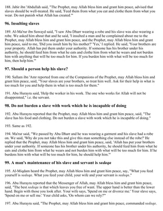 188. Jabir ibn 'Abdullah said, "The Prophet, may Allah bless him and grant him peace, advised that
slaves should be well-treated. He said, 'Feed them from what you eat and clothe them from what you
wear. Do not punish what Allah has created.'"
96. Insulting slaves
189. Al-Ma'rur ibn Suwayd said, "I saw Abu Dharr wearing a robe and his slave was also wearing a
robe. We asked him about that and he said, 'I insulted a man and he complained about me to the
Prophet, may Allah bless him and grant him peace, and the Prophet, may Allah bless him and grant
him peace, said to me, 'Did you insult him by his mother?' 'Yes,' I replied. He said, 'Your brothers are
your property. Allah has put them under your authority. If someone has his brother under his
authority, he should feed him from what he eats and clothe him from what he wears and not burden
him with anything that will be too much for him. If you burden him with what will be too much for
him, then help him.'"
97. Should a person help his slave?
190. Sallam ibn 'Amr reported from one of the Companions of the Prophet, may Allah bless him and
grant him peace, said, "Your slaves are your brothers, so treat him well. Ask for their help in what is
too much for you and help them in what is too much for them."
191. Abu Hurayra said, 'Help the worker in his work. The one who works for Allah will not be
disappointed," i.e. the servant.
98. Do not burden a slave with work which he is incapable of doing
192. Abu Hurayra reported that the Prophet, may Allah bless him and grant him peace, said, "The
slave has his food and clothing. Do not burden a slave with work which he is incapable of doing."
193. Same as 192.
194. Ma'rur said, "We passed by Abu Dharr and he was wearing a garment and his slave had a robe
on. We said, 'Why do you not take this and give this man something else instead of the robe?' He
replied that the Prophet, may Allah bless him and grant him peace, said, 'Allah has put your brothers
under your authority. If someone has his brother under his authority, he should feed him from what he
eats and clothe him from what he wears and not burden him with what will be too much for him. If he
burdens him with what will be too much for him, he should help him.'"
99. A man's maintenance of his slave and servant is sadaqa
195. Al-Miqdam heard the Prophet, may Allah bless him and grant him peace, say, "What you feed
yourself is sadaqa. What you feed your child, your wife and your servant is sadaqa."
196. Abu Hurayra reported that the Messenger of Allah, may Allah bless him and grant him peace,
said, "The best sadaqa is that which leaves you free of want. The upper hand is better than the lower
hand. Begin with those you look after. Your wife says, 'Spend on me or divorce me.' Your slave says,
'Spend on me or sell me.' Your child asks, 'On whom can we rely?'"
197. Abu Hurayra said, "The Prophet, may Allah bless him and grant him peace, commanded sadaqa.
 