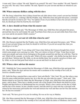 A man said, 'I have a dinar.' He said, 'Spend it on yourself.' He said, 'I have another.' He said, 'Spend it
on your wife.' He said, 'I have another.' He said, 'Spend it on your servant and then on whomever you
see fit.'"
100. When someone dislikes eating with his slave
198. Ibn Jurayj related that Abu'z-Zubayr heard him ask Jabir about when a man's servant has finished
his work and heat (i.e. cooking). Did the Prophet, may Allah bless him and grant him peace, command
that the servant be invited to eat? "Yes," he replied. If one of you dislikes to have his servant eat with
him, he should give him his food by his own hand.'"
101. A slave should eat from what his master eats
199. Jabir ibn 'Abdullah said, "The Messenger of Allah, may Allah bless him and grant him peace,
advised that slaves be well treated. He said, 'Feed them from what you eat and clothe them from what
you wear and do not punish Allah's creation.'"
102. Does a man's servant sit with him when he eats?
200. Abu Hurayra reported that the Prophet, may Allah bless him and grant him peace, said, "When
one of your servants brings you food, he should sit with him. If you do not accept that, then you
should give it to him.'"
201. Abu Mahdhura said, "I was sitting with 'Umar when Safwan ibn Umayya brought him a bowl
which some people were carrying in a robe. They set it down in front of 'Umar. 'Umar then invited
some poor people and some slaves belonging to the people around him and they ate with him. Then he
aid, 'Allah will do a people or else he said, 'Allah will curse a people' who dislike having their slaves
eat with them.' Safwan said, 'By Allah, we do not dislike them, but we prefer ourselves to them, and
by Allah, we do not find good food which we can eat and feed it to them as well.'"
103. When a slave advises his master
202. 'Abdullah ibn 'Umar reported that the Messenger of Allah, may Allah bless him and grant him
peace, said, "When the slave advises his master and is assiduous in the worship of his Lord, he
receives a double reward."
203. Salih ibn Hayy reported that a man said to 'Amir ash-Shu'bi, "Abu 'Amr! We say that when a man
frees his umm walad and then marries her, he is like the one who rides his camel." 'Amir said, "Abu
Burda related to me from his father that the Messenger of Allah, may Allah bless him and grant him
peace, said to them: 'Three have a double reward: one of the People of the Book who believes in his
Prophet and then believes in Muhammad has two rewards. When a slave carries out the due of Allah
and the due of his master, he has a double reward. And (the third is) a man who has a slavegirl with
whom he has intercourse and teaches her well and instructs her well and then sets her free and marries
her. He has two rewards.'"
'Amir said, "We have given it to you for nothing. He was on his way to Madina.
204. Abu Musa reported that the Messenger of Allah, may Allah bless him and grant him peace, said,
"The slave who is excellent in the worship of his Lord and fulfils the duties of obedience and counsel
 