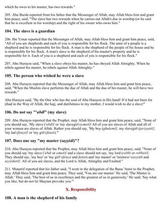 which he owes to his master, has two rewards."
205. Abu Burda reported from his father that the Messenger of Allah, may Allah bless him and grant
him peace, said, "The slave has two rewards when he carries out Allah's due in worship (or he said
that he is excellent in his worship) and the right of his owner who owns him."
104. The slave is a guardian
206. Ibn 'Umar reported that the Messenger of Allah, may Allah bless him and grant him peace, said,
"All of you are shepherds and each of you is responsible for his flock. The amir of a people is a
shepherd and he is responsible for his flock. A man is the shepherd of the people of his house and he
is responsible for his flock. A man's slave is the shepherd of his master's property and he is
responsible for it. Each of you is a shepherd and each of you is responsible for his flock."
207. Abu Hurayra said, "When a slave obeys his master, he has obeyed Allah Almighty. When he
rebels against his master, he rebels against Allah Almighty."
105. The person who wished he were a slave
208. Abu Hurayra reported that the Messenger of Allah, may Allah bless him and grant him peace,
said, "When the Muslim slave performs the due of Allah and the due of his master, he will have two
rewards."
Abu Hurayra said, "By the One who has the soul of Abu Hurayra in His hand! If it had not been for
jihad in the Way of Allah, the hajj, and dutifulness to my mother, I would wish to die a slave!"
106. Do not say "'abdî" (my slave)
209. Abu Hurayra reported that the Prophet, may Allah bless him and grant him peace, said, "None of
you should say, 'My slave ('abdi)' or 'my slavegirl (amati)' All of you are slaves of Allah and all of
your women are slaves of Allah. Rather you should say, 'My boy (ghulami)', my slavegirl (jariyyati)',
'my lad (fatayi)' or 'my girl (fatati).'"
107. Does one say "my master (sayyidi)"?
210. Abu Hurayra reported that the Prophet, may Allah bless him and grant him peace, said, "None of
you should say 'my slave ('abdi or amati)' and a slave should not say, 'my lord (rabbi or rabbati)'.
They should say, 'my boy' or 'my girl' (fatayi and fatati) and 'my master' or 'mistress' (sayyidi and
sayyidati)'. All of you are slaves, and the Lord is Allah, Almighty and Exalted."
211. Mutarrif reported that his father said, "I went in the delegation of the Banu 'Amir to the Prophet,
may Allah bless him and grant him peace. They said, 'You are our master.' He said, 'The Master is
Allah.' They said, 'The best of us in excellence and the greatest of us in generosity.' He said, 'Say what
you like, but do not let Shaytan provoke you.'"
X. Responsibility
108. A man is the shepherd of his family
 