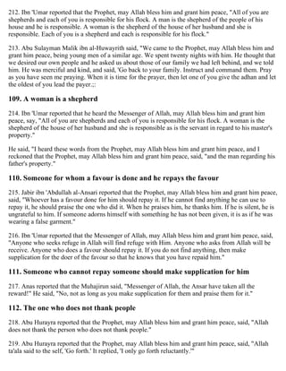 212. Ibn 'Umar reported that the Prophet, may Allah bless him and grant him peace, "All of you are
shepherds and each of you is responsible for his flock. A man is the shepherd of the people of his
house and he is responsible. A woman is the shepherd of the house of her husband and she is
responsible. Each of you is a shepherd and each is responsible for his flock."
213. Abu Sulayman Malik ibn al-Huwayrith said, "We came to the Prophet, may Allah bless him and
grant him peace, being young men of a similar age. We spent twenty nights with him. He thought that
we desired our own people and he asked us about those of our family we had left behind, and we told
him. He was merciful and kind, and said, 'Go back to your family. Instruct and command them. Pray
as you have seen me praying. When it is time for the prayer, then let one of you give the adhan and let
the oldest of you lead the payer.;:
109. A woman is a shepherd
214. Ibn 'Umar reported that he heard the Messenger of Allah, may Allah bless him and grant him
peace, say, "All of you are shepherds and each of you is responsible for his flock. A woman is the
shepherd of the house of her husband and she is responsible as is the servant in regard to his master's
property."
He said, "I heard these words from the Prophet, may Allah bless him and grant him peace, and I
reckoned that the Prophet, may Allah bless him and grant him peace, said, "and the man regarding his
father's property."
110. Someone for whom a favour is done and he repays the favour
215. Jabir ibn 'Abdullah al-Ansari reported that the Prophet, may Allah bless him and grant him peace,
said, "Whoever has a favour done for him should repay it. If he cannot find anything he can use to
repay it, he should praise the one who did it. When he praises him, he thanks him. If he is silent, he is
ungrateful to him. If someone adorns himself with something he has not been given, it is as if he was
wearing a false garment."
216. Ibn 'Umar reported that the Messenger of Allah, may Allah bless him and grant him peace, said,
"Anyone who seeks refuge in Allah will find refuge with Him. Anyone who asks from Allah will be
receive. Anyone who does a favour should repay it. If you do not find anything, then make
supplication for the doer of the favour so that he knows that you have repaid him."
111. Someone who cannot repay someone should make supplication for him
217. Anas reported that the Muhajirun said, "Messenger of Allah, the Ansar have taken all the
reward!" He said, "No, not as long as you make supplication for them and praise them for it."
112. The one who does not thank people
218. Abu Hurayra reported that the Prophet, may Allah bless him and grant him peace, said, "Allah
does not thank the person who does not thank people."
219. Abu Hurayra reported that the Prophet, may Allah bless him and grant him peace, said, "Allah
ta'ala said to the self, 'Go forth.' It replied, 'I only go forth reluctantly.'"
 