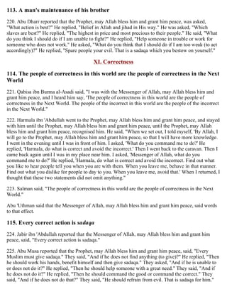 113. A man's maintenance of his brother
220. Abu Dharr reported that the Prophet, may Allah bless him and grant him peace, was asked,
"What action is best?" He replied, "Belief in Allah and jihad in His way." He was asked, "Which
slaves are best?" He replied, "The highest in price and most precious to their people." He said, "What
do you think I should do if I am unable to fight?" He replied, "Help someone in trouble or work for
someone who does not work." He asked, "What do you think that I should do if I am too weak (to act
accordingly)?" He replied, "Spare people your evil. That is a sadaqa which you bestow on yourself."
XI. Correctness
114. The people of correctness in this world are the people of correctness in the Next
World
221. Qabisa ibn Burma al-Asadi said, "I was with the Messenger of Allah, may Allah bless him and
grant him peace, and I heard him say, 'The people of correctness in this world are the people of
correctness in the Next World. The people of the incorrect in this world are the people of the incorrect
in the Next World."
222. Harmala ibn 'Abdullah went to the Prophet, may Allah bless him and grant him peace, and stayed
with him until the Prophet, may Allah bless him and grant him peace, until the Prophet, may Allah
bless him and grant him peace, recognised him. He said, "When we set out, I told myself, 'By Allah, I
will go to the Prophet, may Allah bless him and grant him peace, so that I will have more knowledge.
I went in the evening until I was in front of him. I asked, 'What do you command me to do?' He
replied, 'Harmala, do what is correct and avoid the incorrect.' Then I went back to the caravan. Then I
came back again until I was in my place near him. I asked, 'Messenger of Allah, what do you
command me to do?' He replied, 'Harmala, do what is correct and avoid the incorrect. Find out what
you like to hear people tell you when you are with them. When you leave me, behave in that manner.
Find out what you dislike for people to day to you. When you leave me, avoid that.' When I returned, I
thought that these two statements did not omit anything."
223. Salman said, "The people of correctness in this world are the people of correctness in the Next
World."
Abu 'Uthman said that the Messenger of Allah, may Allah bless him and grant him peace, said words
to that effect.
115. Every correct action is sadaqa
224. Jabir ibn 'Abdullah reported that the Messenger of Allah, may Allah bless him and grant him
peace, said, "Every correct action is sadaqa."
225. Abu Musa reported that the Prophet, may Allah bless him and grant him peace, said, "Every
Muslim must give sadaqa." They said, "And if he does not find anything (to give)?" He replied, "Then
he should work his hands, benefit himself and then give sadaqa." They asked, "And if he is unable to
or does not do it?" He replied, "Then he should help someone with a great need." They said, "And if
he does not do it?" He replied, "Then he should command the good or command the correct." They
said, "And if he does not do that?" They said, "He should refrain from evil. That is sadaqa for him."
 