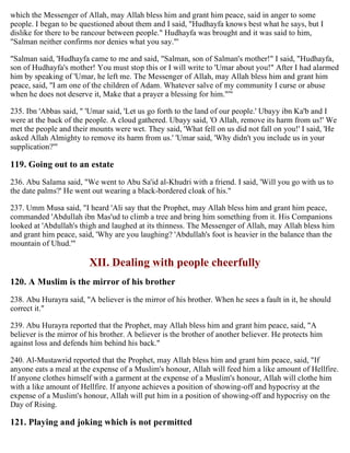 which the Messenger of Allah, may Allah bless him and grant him peace, said in anger to some
people. I began to be questioned about them and I said, "Hudhayfa knows best what he says, but I
dislike for there to be rancour between people." Hudhayfa was brought and it was said to him,
"Salman neither confirms nor denies what you say."'
"Salman said, 'Hudhayfa came to me and said, "Salman, son of Salman's mother!" I said, "Hudhayfa,
son of Hudhayfa's mother! You must stop this or I will write to 'Umar about you!" After I had alarmed
him by speaking of 'Umar, he left me. The Messenger of Allah, may Allah bless him and grant him
peace, said, "I am one of the children of Adam. Whatever salve of my community I curse or abuse
when he does not deserve it, Make that a prayer a blessing for him."'"
235. Ibn 'Abbas said, " 'Umar said, 'Let us go forth to the land of our people.' Ubayy ibn Ka'b and I
were at the back of the people. A cloud gathered. Ubayy said, 'O Allah, remove its harm from us!' We
met the people and their mounts were wet. They said, 'What fell on us did not fall on you!' I said, 'He
asked Allah Almighty to remove its harm from us.' 'Umar said, 'Why didn't you include us in your
supplication?'"
119. Going out to an estate
236. Abu Salama said, "We went to Abu Sa'id al-Khudri with a friend. I said, 'Will you go with us to
the date palms?' He went out wearing a black-bordered cloak of his."
237. Umm Musa said, "I heard 'Ali say that the Prophet, may Allah bless him and grant him peace,
commanded 'Abdullah ibn Mas'ud to climb a tree and bring him something from it. His Companions
looked at 'Abdullah's thigh and laughed at its thinness. The Messenger of Allah, may Allah bless him
and grant him peace, said, 'Why are you laughing? 'Abdullah's foot is heavier in the balance than the
mountain of Uhud.'"
XII. Dealing with people cheerfully
120. A Muslim is the mirror of his brother
238. Abu Hurayra said, "A believer is the mirror of his brother. When he sees a fault in it, he should
correct it."
239. Abu Hurayra reported that the Prophet, may Allah bless him and grant him peace, said, "A
believer is the mirror of his brother. A believer is the brother of another believer. He protects him
against loss and defends him behind his back."
240. Al-Mustawrid reported that the Prophet, may Allah bless him and grant him peace, said, "If
anyone eats a meal at the expense of a Muslim's honour, Allah will feed him a like amount of Hellfire.
If anyone clothes himself with a garment at the expense of a Muslim's honour, Allah will clothe him
with a like amount of Hellfire. If anyone achieves a position of showing-off and hypocrisy at the
expense of a Muslim's honour, Allah will put him in a position of showing-off and hypocrisy on the
Day of Rising.
121. Playing and joking which is not permitted
 