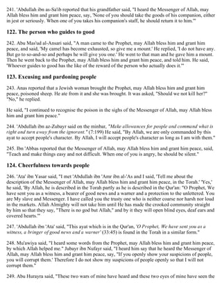 241. 'Abdullah ibn as-Sa'ib reported that his grandfather said, "I heard the Messenger of Allah, may
Allah bless him and grant him peace, say, 'None of you should take the goods of his companion, either
in jest or seriously. When one of you takes his companion's staff, he should return it to him.'"
122. The person who guides to good
242. Abu Mas'ud al-Ansari said, "A man came to the Prophet, may Allah bless him and grant him
peace, and said, 'My camel has become exhausted, so give me a mount.' He replied, 'I do not have any.
But go to so-and-so and perhaps he will give you one.' He went to that man and he gave him a mount.
Then he went back to the Prophet, may Allah bless him and grant him peace, and told him. He said,
'Whoever guides to good has the like of the reward of the person who actually does it.'"
123. Excusing and pardoning people
243. Anas reported that a Jewish woman brought the Prophet, may Allah bless him and grant him
peace, poisoned sheep. He ate from it and she was brought. It was asked, "Should we not kill her?"
"No," he replied.
He said, "I continued to recognise the poison in the sighs of the Messenger of Allah, may Allah bless
him and grant him peace."
244. 'Abdullah ibn az-Zubayr said on the minbar, "Make allowances for people and command what is
right and turn away from the ignorant." (7:199) He said, "By Allah, we are only commanded by this
ayat to accept people's character. By Allah, I will accept people's character as long as I am with them."
245. Ibn 'Abbas reported that the Messenger of Allah, may Allah bless him and grant him peace, said,
"Teach and make things easy and not difficult. When one of you is angry, he should be silent."
124. Cheerfulness towards people
246. 'Ata' ibn Yasar said, "I met 'Abdullah ibn 'Amr ibn al-'As and I said, 'Tell me about the
description of the Messenger of Allah, may Allah bless him and grant him peace, in the Torah.' 'Yes,'
he said, 'By Allah, he is described in the Torah partly as he is described in the Qur'an: "O Prophet, We
have sent you as a witness, a bearer of good news and a warner and a protection to the unlettered. You
are My slave and Messenger. I have called you the trusty one who is neither coarse nor harsh nor loud
in the markets. Allah Almighty will not take him until He has made the crooked community straight
by him so that they say, "There is no god but Allah," and by it they will open blind eyes, deaf ears and
covered hearts.'"
247. 'Abdullah ibn 'Ata' said, "This ayat which is in the Qur'an, 'O Prophet, We have sent you as a
witness, a bringer of good news and a warner' (33:45) is found in the Torah in a similar form."
248. Mu'awiya said, "I heard some words from the Prophet, may Allah bless him and grant him peace,
by which Allah helped me." Jubayr ibn Nufayr said, "I heard him say that he heard the Messenger of
Allah, may Allah bless him and grant him peace, say, "If you openly show your suspicions of people,
you will corrupt them.' Therefore I do not show my suspicions of people openly so that I will not
corrupt them."
249. Abu Hurayra said, "These two wars of mine have heard and these two eyes of mine have seen the
 