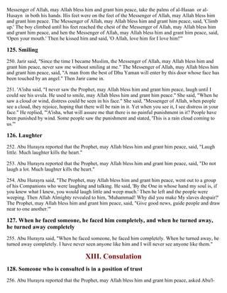 Messenger of Allah, may Allah bless him and grant him peace, take the palms of al-Hasan or al-
Husayn in both his hands. His feet were on the feet of the Messenger of Allah, may Allah bless him
and grant him peace. The Messenger of Allah, may Allah bless him and grant him peace, said, 'Climb
up.' The boy climbed until his feet reached the chest of the Messenger of Allah, may Allah bless him
and grant him peace, and hen the Messenger of Allah, may Allah bless him and grant him peace, said,
'Open your mouth.' Then he kissed him and said, 'O Allah, love him for I love him!'"
125. Smiling
250. Jarir said, "Since the time I became Muslim, the Messenger of Allah, may Allah bless him and
grant him peace, never saw me without smiling at me." The Messenger of Allah, may Allah bless him
and grant him peace, said, "A man from the best of Dhu Yaman will enter by this door whose face has
been touched by an angel." Then Jarir came in.
251. 'A'isha said, "I never saw the Prophet, may Allah bless him and grant him peace, laugh until I
could see his uvula. He used to smile, may Allah bless him and grant him peace." She said, "When he
saw a cloud or wind, distress could be seen in his face." She said, "Messenger of Allah, when people
see a cloud, they rejoice, hoping that there will be rain in it. Yet when you see it, I see distress in your
face." He replied, "'A'isha, what will assure me that there is no painful punishment in it? People have
been punished by wind. Some people saw the punishment and stated, 'This is a rain cloud coming to
us.'"
126. Laughter
252. Abu Hurayra reported that the Prophet, may Allah bless him and grant him peace, said, "Laugh
little. Much laughter kills the heart."
253. Abu Hurayra reported that the Prophet, may Allah bless him and grant him peace, said, "Do not
laugh a lot. Much laughter kills the heart."
254. Abu Hurayra said, "The Prophet, may Allah bless him and grant him peace, went out to a group
of his Companions who were laughing and talking. He said, 'By the One in whose hand my soul is, if
you knew what I knew, you would laugh little and weep much.' Then he left and the people were
weeping. Then Allah Almighty revealed to him, 'Muhammad! Why did you make My slaves despair?'
The Prophet, may Allah bless him and grant him peace, said, "Give good news, guide people and draw
near to one another.'"
127. When he faced someone, he faced him completely, and when he turned away,
he turned away completely
255. Abu Hurayra said, "When he faced someone, he faced him completely. When he turned away, he
turned away completely. I have never seen anyone like him and I will never see anyone like them."
XIII. Consulation
128. Someone who is consulted is in a position of trust
256. Abu Hurayra reported that the Prophet, may Allah bless him and grant him peace, asked Abu'l-
 