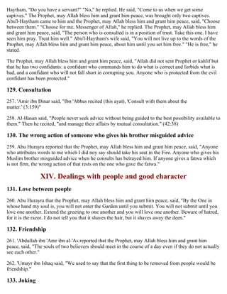 Haytham, "Do you have a servant?" "No," he replied. He said, "Come to us when we get some
captives." The Prophet, may Allah bless him and grant him peace, was brought only two captives.
Abu'l-Haytham came to him and the Prophet, may Allah bless him and grant him peace, said, "Choose
between them." "Choose for me, Messenger of Allah," he replied. The Prophet, may Allah bless him
and grant him peace, said, "The person who is consulted is in a position of trust. Take this one. I have
seen him pray. Treat him well." Abu'l-Haytham's wife said, "You will not live up to the words of the
Prophet, may Allah bless him and grant him peace, about him until you set him free." "He is free," he
stated.
The Prophet, may Allah bless him and grant him peace, said, "Allah did not sent Prophet or kahlif but
that he has two confidants: a confidant who commands him to do what is correct and forbids what is
bad, and a confidant who will not fall short in corrupting you. Anyone who is protected from the evil
confidant has been protected."
129. Consultation
257. 'Amir ibn Dinar said, "Ibn 'Abbas recited (this ayat), 'Consult with them about the
matter.' (3:159)"
258. Al-Hasan said, "People never seek advice without being guided to the best possibility available to
them." Then he recited, "and manage their affairs by mutual consultation." (42:38)
130. The wrong action of someone who gives his brother misguided advice
259. Abu Hurayra reported that the Prophet, may Allah bless him and grant him peace, said, "Anyone
who attributes words to me which I did noy say should take his seat in the Fire. Anyone who gives his
Muslim brother misguided advice when he consults has betrayed him. If anyone gives a fatwa which
is not firm, the wrong action of that rests on the one who gave the fatwa."
XIV. Dealings with people and good character
131. Love between people
260. Abu Hurayra that the Prophet, may Allah bless him and grant him peace, said, "By the One in
whose hand my soul is, you will not enter the Garden until you submit. You will not submit until you
love one another. Extend the greeting to one another and you will love one another. Beware of hatred,
for it is the razor. I do not tell you that it shaves the hair, but it shaves away the deen."
132. Friendship
261. 'Abdullah ibn 'Amr ibn al-'As reported that the Prophet, may Allah bless him and grant him
peace, said, "The souls of two believers should meet in the course of a day even if they do not actually
see each other."
262. 'Umayr ibn Ishaq said, "We used to say that the first thing to be removed from people would be
friendship."
133. Joking
 