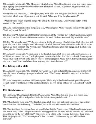 264. Anas ibn Malik said, "The Messenger of Allah, may Allah bless him and grant him peace, came
upon a group of women which included Umm Sulayman. He said, 'Anjasha!* Be gentle when you
drive the glass vessels!"
Abu Qilaba said about this, "The Prophet, may Allah bless him and grant him peace, used an
expression which some of you use in jest. He said, 'When you drive the glass vessels!'"
[*Anjasha was a singer of camel-songs who drove the camels along. 'Glass vessels' refers to the
women on the camels.]
265. Abu Hurayra reported that the people said, "Messenger of Allah, you joke with us!" He replied,
"But I only speak the truth."
266. Bakr ibn 'Abdullah reported that the Companions of the Prophet, may Allah bless him and grant
him peace, used to throw melons at one another. He said, "If these were real, they would be men."
267. Ibn Abi Mulayka said, "'A'isha was joking with the Messenger of Allah, may Allah bless him and
grant him peace. Her slavegirl said, 'Messenger of Allah, some of the women who make jokers in this
quarter are from Kinana!' The Prophet, may Allah bless him and grant him peace, said, 'Rather some
of our jokesters in this quarter.'"
268. Anas ibn Malik said, "A man came to the Prophet, may Allah bless him and grant him peace, to
ask him for a mount. He said, 'I will give you a she-camel's foal to ride.' He exclaimed, 'Messenger of
Allah, what can I do with a she-camel's foal?' The Messenger of Allah, may Allah bless him and grant
him peace, said, 'Are camels born from anything other than she-camels?'"
134. Joking with a child
269. Anas ibn Malik said, "The Prophet, may Allah bless him and grant him peace, used to mix with
us to the extent of asking a younger brother of mine, 'Abu 'Umayr! What has happened to the little
sparrow?'"
270. Abu Hurayra reported that the Messenger of Allah, may Allah bless him and grant him peace,
took al-Hasan or al-Husayn by the hand and then put his feet on top of his own feet and said, "Climb
up."
135. Good character
270 (sic) Abu'd-Darda' reported that the Prophet, may Allah bless him and grant him peace, said,
"There is nothing which weighs heavier in the balance than good character."
271. 'Abdullah ibn 'Amr said, "The Prophet, may Allah bless him and grant him peace, was neither
coarse nor loud. He used to say, "The best of you is the one who has the best character."
272. 'Amr ibn Shu'ayb reported from his grandfather that the Prophet, may Allah bless him and grant
him peace, said, "Shall I tell you about who among you I love the most and the one who will be seated
closest to me on the Day of Rising?" The people were silent, so he repeated that two or three times.
Then the people said, "Yes, Messenger of Allah." He said, "The one among you with the best
character."
 