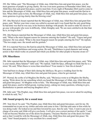 292. Ibn 'Abbas said, "The Messenger of Allah, may Allah bless him and grant him peace, was the
most generous of people in giving charity. He was even more generous in Ramadan when Jibril, may
Allah bless him and grant him peace, used to meet him. Every night of Ramadan Jibril used to come to
him and the Messenger of Allah, may Allah bless him and grant him peace, would read the Qur'an to
him. When Jibril came to him, the Messenger of Allah, may Allah bless him and grant him peace, was
more generous in giving charity than the blowing wind."
293. Abu Mas'ud al-Ansari reported that the Messenger of Allah, may Allah bless him and grant him
peace, said, "Before your time a man was called to account and it was found that the only good thing
he had done was that he was easy in his business dealings with people. He used to order his slaves to
go easy with people who were in difficulty. Allah Almighty said, 'We are more entitled to do that than
he is, so forgive him.'"
294. Abu Hurayra reported that the Messenger of Allah, may Allah bless him and grant him peace,
said, "What is the most frequent reason for someone entering the Garden?" He said, "Taqwa and good
character. He was asked, "What is the most frequent reason for people entering the Fire?" He replied,
"The two empty ones: the mouth and the genitals."
295. It is reported Nawwas ibn Sam'an asked the Messenger of Allah, may Allah bless him and grant
him peace, about dutifulness and wrong action. He said, "Dutifulness is good character and wrong
action is that which works on yourself and which you dislike for other people to become aware of."
139. Miserliness
296. Jabir reported that the Messenger of Allah, may Allah bless him and grant him peace, said, "Who
is your master, Banu Salama?" Jabir said, "We replied, 'Judd ibn Qays, although we think that he is a
miser.' He said, 'What illness is worse than miserliness? Your master is 'Amr ibn al-Jamuh.'"
'Amr had been in charge of their idols during the Jahiliyya. He gave a wedding feast for the
Messenger of Allah, may Allah bless him and grant him peace, when he got married.
297. Warrad, the scribe of al-Mughira ibn Shu'ba, said, "Mu'awiya wrote to al-Mughira ibn Shu'ba,
saying, 'Write down for me something which you heard the Messenger of Allah, may Allah bless him
and grant him peace.' Al-Mughira wrote to him, ' The Messenger of Allah, may Allah bless him and
grant him peace, used to forbid gossip, wasting money, asking too many questions, refusing to give,
disobedience to parents and burying daughters alive."
298. Jabir said, "The Prophet, may Allah bless him and grant him peace, was never asked for anything
to which he said, 'No,'"
140. Sound property for a sound man
299. 'Amr ibn al-'As said, "The Prophet, may Allah bless him and grant him peace, sent for me. He
commanded me to put on my clothes and arms and come to him. I did that and came to him while he
was doing wudu'. He looked at me and then lowered his eyes. then he said, ''Amr, I want to put you in
charge of an army and Allah will give you booty. I will give you a correct portion of the spoils.' I said,
'I did not become Muslim out of the desire for property. I became Muslim out of the desire for Islam
and so that I would be with the Messenger of Allah, may Allah bless him and grant him peace.' He
said, ''Amr! Sound property is very excellent for a sound man!'"
 