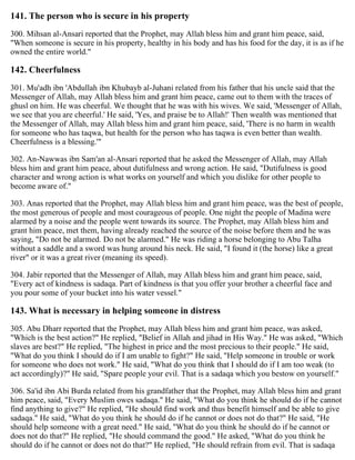 141. The person who is secure in his property
300. Mihsan al-Ansari reported that the Prophet, may Allah bless him and grant him peace, said,
"When someone is secure in his property, healthy in his body and has his food for the day, it is as if he
owned the entire world."
142. Cheerfulness
301. Mu'adh ibn 'Abdullah ibn Khubayb al-Juhani related from his father that his uncle said that the
Messenger of Allah, may Allah bless him and grant him peace, came out to them with the traces of
ghusl on him. He was cheerful. We thought that he was with his wives. We said, 'Messenger of Allah,
we see that you are cheerful.' He said, 'Yes, and praise be to Allah!' Then wealth was mentioned that
the Messenger of Allah, may Allah bless him and grant him peace, said, 'There is no harm in wealth
for someone who has taqwa, but health for the person who has taqwa is even better than wealth.
Cheerfulness is a blessing.'"
302. An-Nawwas ibn Sam'an al-Ansari reported that he asked the Messenger of Allah, may Allah
bless him and grant him peace, about dutifulness and wrong action. He said, "Dutifulness is good
character and wrong action is what works on yourself and which you dislike for other people to
become aware of."
303. Anas reported that the Prophet, may Allah bless him and grant him peace, was the best of people,
the most generous of people and most courageous of people. One night the people of Madina were
alarmed by a noise and the people went towards its source. The Prophet, may Allah bless him and
grant him peace, met them, having already reached the source of the noise before them and he was
saying, "Do not be alarmed. Do not be alarmed." He was riding a horse belonging to Abu Talha
without a saddle and a sword was hung around his neck. He said, "I found it (the horse) like a great
river" or it was a great river (meaning its speed).
304. Jabir reported that the Messenger of Allah, may Allah bless him and grant him peace, said,
"Every act of kindness is sadaqa. Part of kindness is that you offer your brother a cheerful face and
you pour some of your bucket into his water vessel."
143. What is necessary in helping someone in distress
305. Abu Dharr reported that the Prophet, may Allah bless him and grant him peace, was asked,
"Which is the best action?" He replied, "Belief in Allah and jihad in His Way." He was asked, "Which
slaves are best?" He replied, "The highest in price and the most precious to their people." He said,
"What do you think I should do if I am unable to fight?" He said, "Help someone in trouble or work
for someone who does not work." He said, "What do you think that I should do if I am too weak (to
act accordingly)?" He said, "Spare people your evil. That is a sadaqa which you bestow on yourself."
306. Sa'id ibn Abi Burda related from his grandfather that the Prophet, may Allah bless him and grant
him peace, said, "Every Muslim owes sadaqa." He said, "What do you think he should do if he cannot
find anything to give?" He replied, "He should find work and thus benefit himself and be able to give
sadaqa." He said, "What do you think he should do if he cannot or does not do that?" He said, "He
should help someone with a great need." He said, "What do you think he should do if he cannot or
does not do that?" He replied, "He should command the good." He asked, "What do you think he
should do if he cannot or does not do that?" He replied, "He should refrain from evil. That is sadaqa
 