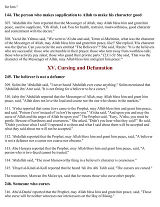 for him."
144. The person who makes supplication to Allah to make his character good
307. 'Abdullah ibn 'Amr reported that the Messenger of Allah, may Allah bless him and grant him
peace, used to supplicate, "Oh Allah, I ask You for health, restraint, trustworthiness, good character
and contentment with the decree."
308. Yazid ibn Yabnus said, "We went to 'A'isha and said, 'Umm al-Mu'minin, what was the character
of the Messenger of Allah, may Allah bless him and grant him peace, like?' She replied, 'His character
was the Qur'an. Can you recite the sura entitled "The Believers"?' She said, 'Recite: "It is the believers
who are successful: those who are humble in their prayer; those who turn away from worthless talk;
those who actively pay zakat; those who guard their private parts." (23:1-5)' She said, 'That was the
character of the Messenger of Allah, may Allah bless him and grant him peace.'"
XV. Cursing and Defamation
245. The believer is not a defamer
309. Salim ibn 'Abdullah said, "I never heard 'Abdullah ever curse anything." Salim mentioned that
'Abdullah ibn 'Amr said, "It is not fitting for a believer to be a curser."
310. Jabir ibn 'Abdullah reported that the Messenger of Allah, may Allah bless him and grant him
peace, said, "Allah does not love the loud and coarse nor the one who shouts in the markets."
311. 'A'isha reported that some Jews came to the Prophet, may Allah bless him and grant him peace,
and said, "Poison ('sam' instead of 'salam') be upon you." 'A'isha said, "And upon you and may the
curse of Allah and the anger of Allah be upon you!" The Prophet said, "Easy, 'A'isha, you must be
gentle. Beware of harshness and coarseness." She asked, "Didn't you hear what they said?" He said,
"Didn't you hear what I said? I repeated it to them and what I said about them will be accepted and
what they said about me will not be accepted."
312. 'Abdullah reported that the Prophet, may Allah bless him and grant him peace, said, "A believer
is not a defamer nor a curser nor coarse nor obscene."
313. Abu Hurayra reported that the Prophet, may Allah bless him and grant him peace, said, "A
person who is two-faced cannot be trusted."
314. 'Abdullah said, "The most blameworthy thing in a believer's character is coarseness."
315. 'Ubayd al-Kindi al-Kufi reported that he heard 'Ali ibn Abi Talib said, "The cursers are cursed."
The transmitter, Marwan ibn Mu'awiya, said that he means those who curse other people.
246. Someone who curses
316. Abu'd-Darda' reported that the Prophet, may Allah bless him and grant him peace, said, "Those
who curse will be neither witnesses nor intercessors on the Day of Rising."
 
