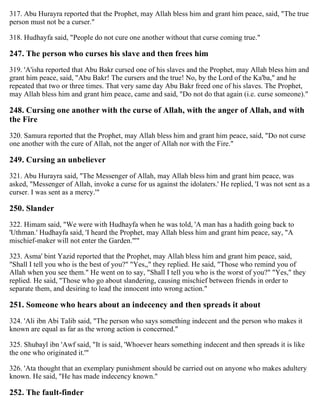 317. Abu Hurayra reported that the Prophet, may Allah bless him and grant him peace, said, "The true
person must not be a curser."
318. Hudhayfa said, "People do not cure one another without that curse coming true."
247. The person who curses his slave and then frees him
319. 'A'isha reported that Abu Bakr cursed one of his slaves and the Prophet, may Allah bless him and
grant him peace, said, "Abu Bakr! The cursers and the true! No, by the Lord of the Ka'ba," and he
repeated that two or three times. That very same day Abu Bakr freed one of his slaves. The Prophet,
may Allah bless him and grant him peace, came and said, "Do not do that again (i.e. curse someone)."
248. Cursing one another with the curse of Allah, with the anger of Allah, and with
the Fire
320. Samura reported that the Prophet, may Allah bless him and grant him peace, said, "Do not curse
one another with the cure of Allah, not the anger of Allah nor with the Fire."
249. Cursing an unbeliever
321. Abu Hurayra said, "The Messenger of Allah, may Allah bless him and grant him peace, was
asked, "Messenger of Allah, invoke a curse for us against the idolaters.' He replied, 'I was not sent as a
curser. I was sent as a mercy.'"
250. Slander
322. Himam said, "We were with Hudhayfa when he was told, 'A man has a hadith going back to
'Uthman.' Hudhayfa said, 'I heard the Prophet, may Allah bless him and grant him peace, say, "A
mischief-maker will not enter the Garden."'"
323. Asma' bint Yazid reported that the Prophet, may Allah bless him and grant him peace, said,
"Shall I tell you who is the best of you?" "Yes,," they replied. He said, "Those who remind you of
Allah when you see them." He went on to say, "Shall I tell you who is the worst of you?" "Yes," they
replied. He said, "Those who go about slandering, causing mischief between friends in order to
separate them, and desiring to lead the innocent into wrong action."
251. Someone who hears about an indecency and then spreads it about
324. 'Ali ibn Abi Talib said, "The person who says something indecent and the person who makes it
known are equal as far as the wrong action is concerned."
325. Shubayl ibn 'Awf said, "It is said, 'Whoever hears something indecent and then spreads it is like
the one who originated it.'"
326. 'Ata thought that an exemplary punishment should be carried out on anyone who makes adultery
known. He said, "He has made indecency known."
252. The fault-finder
 