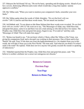 327. Hukaym ibn Sa'd heard 'Ali say, "Do not be hasty, spreading and divulging secrets. Ahead of you
lies a severe, distressing affliction and events which would take a long time explain namely
oppressive conflicts."
328. Ibn 'Abbas said, "When you want to mention your companion's faults, remember your own
faults."
329. Ibn 'Abbas spoke about the words of Allah Almighty, "Do not find fault with one
another" (49:11) and he said that these words mean, "Do not attack one another."
330. Ad-Dahhak said, "It was about us (the Banu Salima) that these words were revealed, 'Do not find
fault with one another' (49:11)" He went on to say, "The Messenger of Allah, may Allah bless him
and grant him peace, came to us and there was not a man among us who did not have two names. The
Prophet, may Allah bless him and grant him peace, began to say, 'O so-and-so!' and they said,
'Messenger of Allah! That will make him angry!'"
331. 'Ikrima was heard to say, "I do not know which o f them, either Ibn 'Abbas or Ibn 'Umar, was
giving his companions food, and a slavegirl was working in their presence. One of them said to her,
'Harlot!' He said, 'Easy! If she does not exact the hadd punishment (i.e. for slander) from you in this
world, she will take it from you in the Next World.' The man said, 'And what do you think if it (what I
said) is the truth?' He replied, 'Allah does not love anyone who greatly exceeds the sounds in speaking
of indecencies."
332. 'Abdullah reported that the Prophet, may Allah bless him and grant him peace, said. "The
believer is neither a defamer nor a curser nor outrageous nor obscene."
Return to Contents
Previous Page
Next Page
Return to Home Page
 